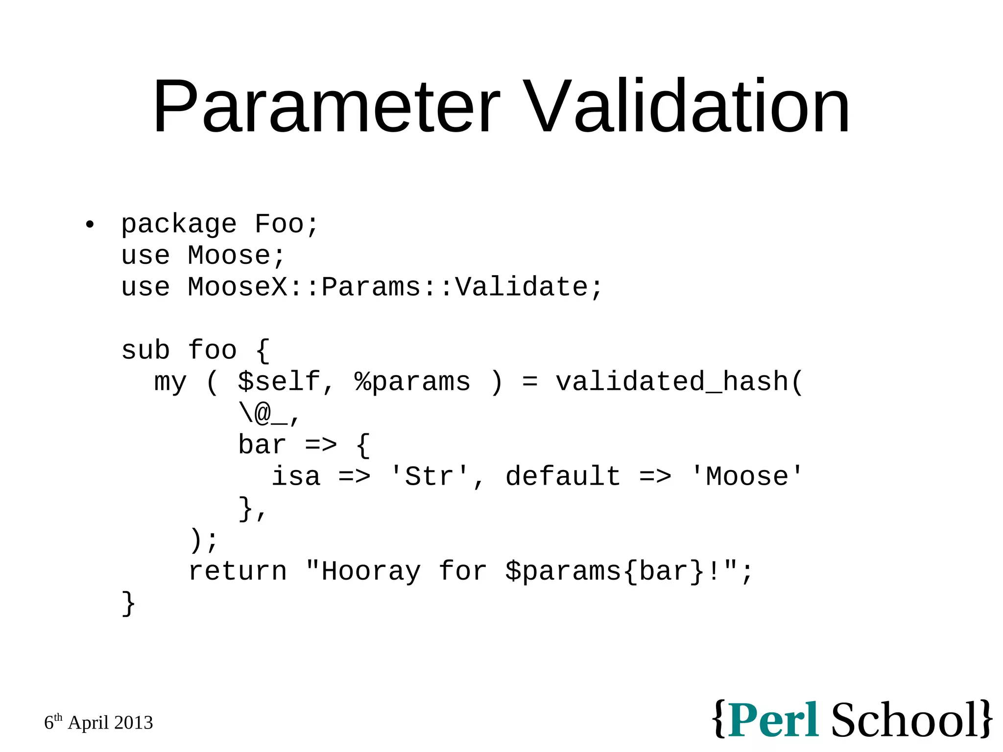 6th April 2013 Parameter Validation  package Foo; use Moose; use MooseX::Params::Validate; sub foo { my ( $self, %params ) = validated_hash( @_, bar => { isa => 'Str', default => 'Moose' }, ); return "Hooray for $params{bar}!"; } 