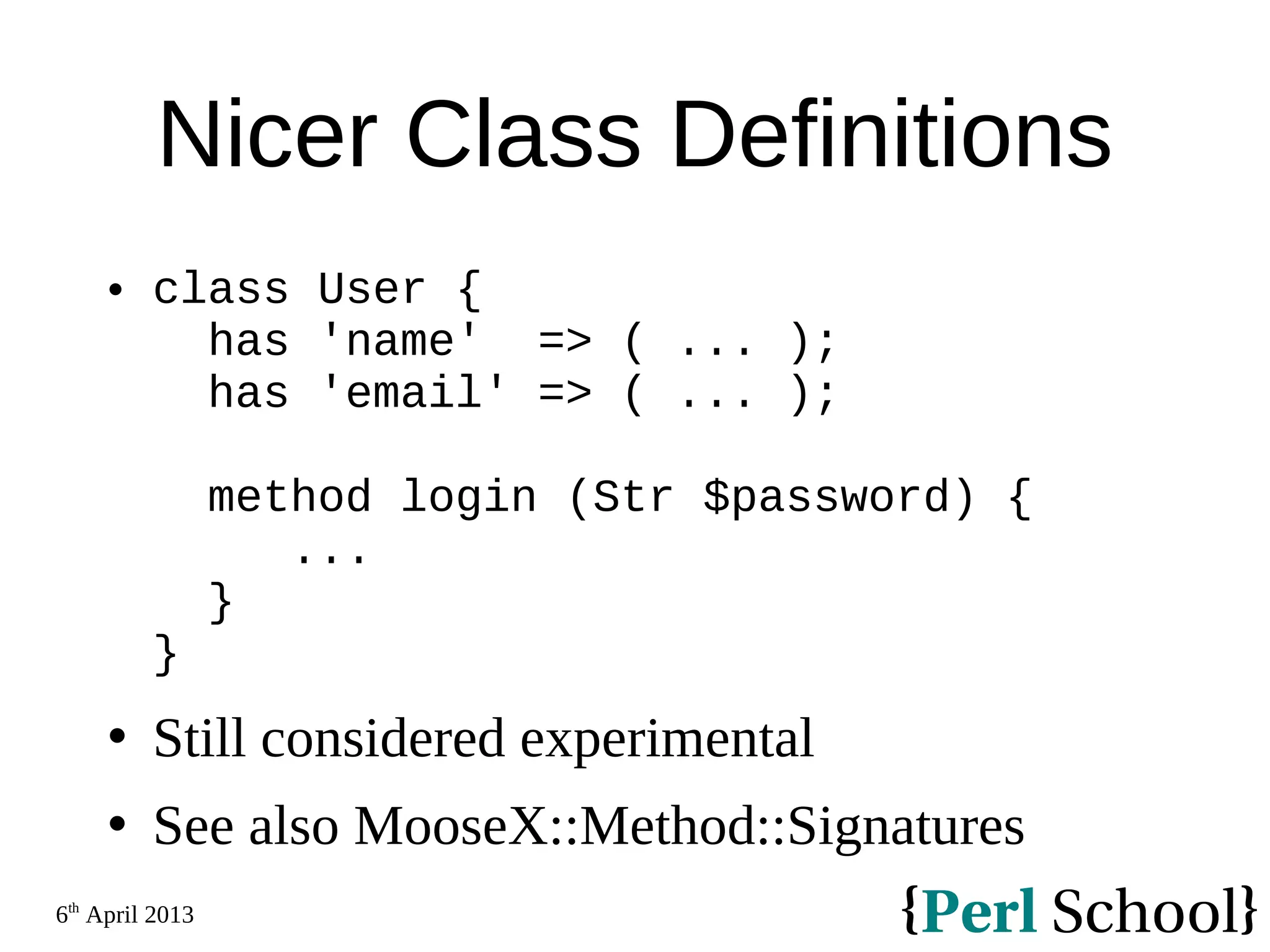 6th April 2013 Nicer Class Definitions  class User { has 'name' => ( ... ); has 'email' => ( ... ); method login (Str $password) { ... } }  Still considered experimental  See also MooseX::Method::Signatures 