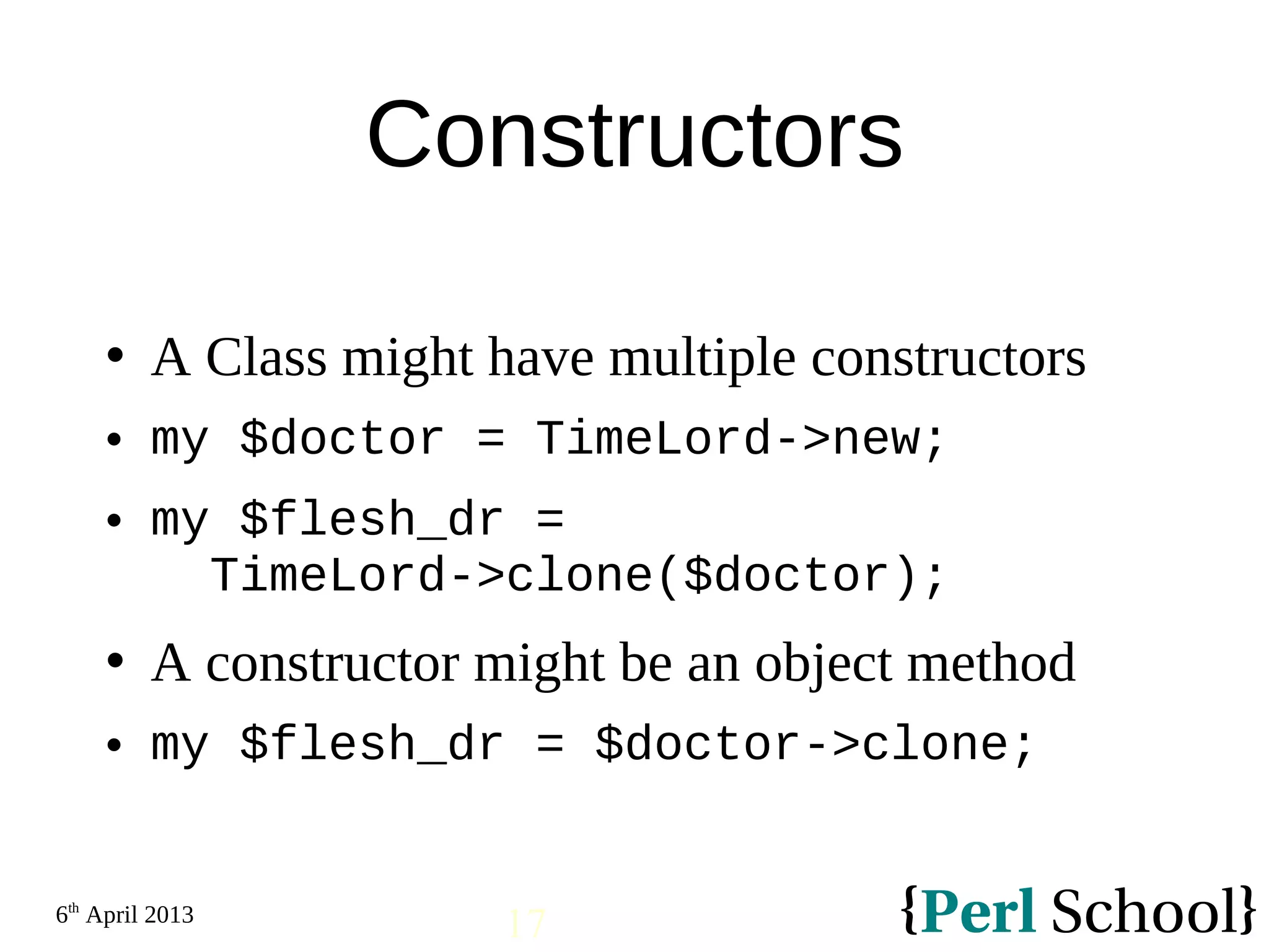 6th April 2013 17 Constructors  A Class might have multiple constructors  my $doctor = TimeLord->new;  my $flesh_dr = TimeLord->clone($doctor);  A constructor might be an object method  my $flesh_dr = $doctor->clone; 