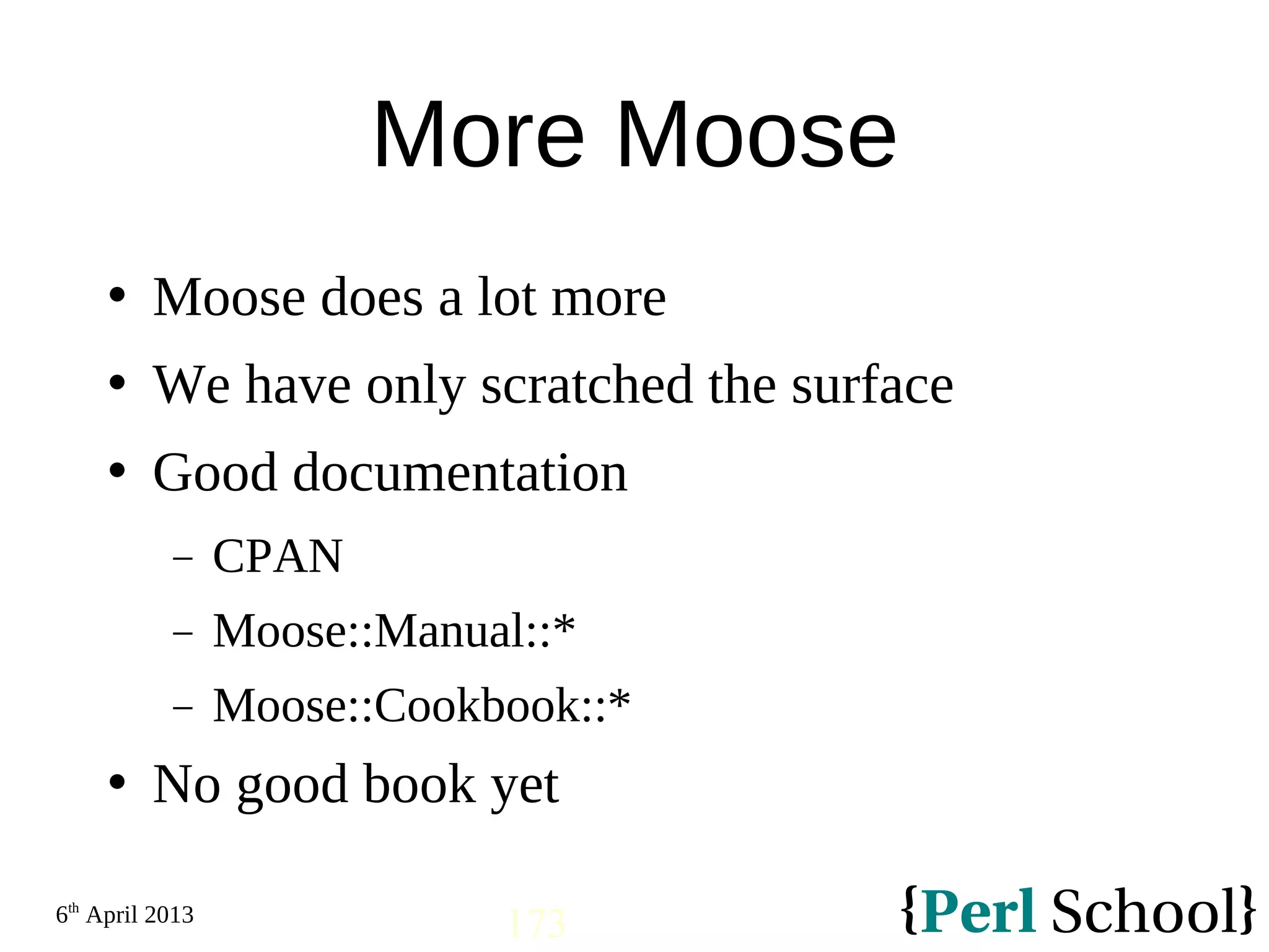 6th April 2013 173 More Moose  Moose does a lot more  We have only scratched the surface  Good documentation − CPAN − Moose::Manual::* − Moose::Cookbook::*  No good book yet 