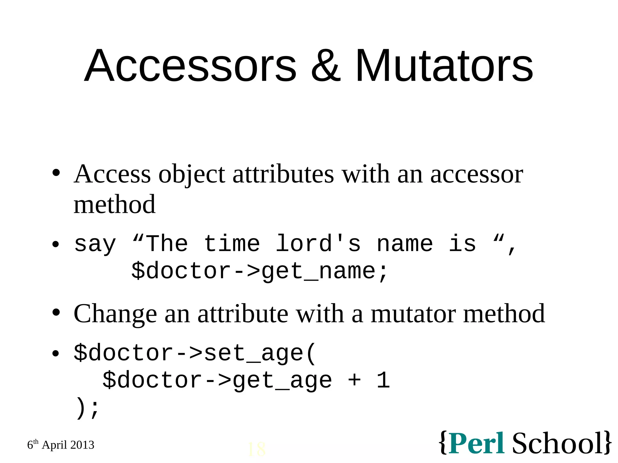 6th April 2013 18 Accessors & Mutators  Access object attributes with an accessor method  say “The time lord's name is “, $doctor->get_name;  Change an attribute with a mutator method  $doctor->set_age( $doctor->get_age + 1 ); 
