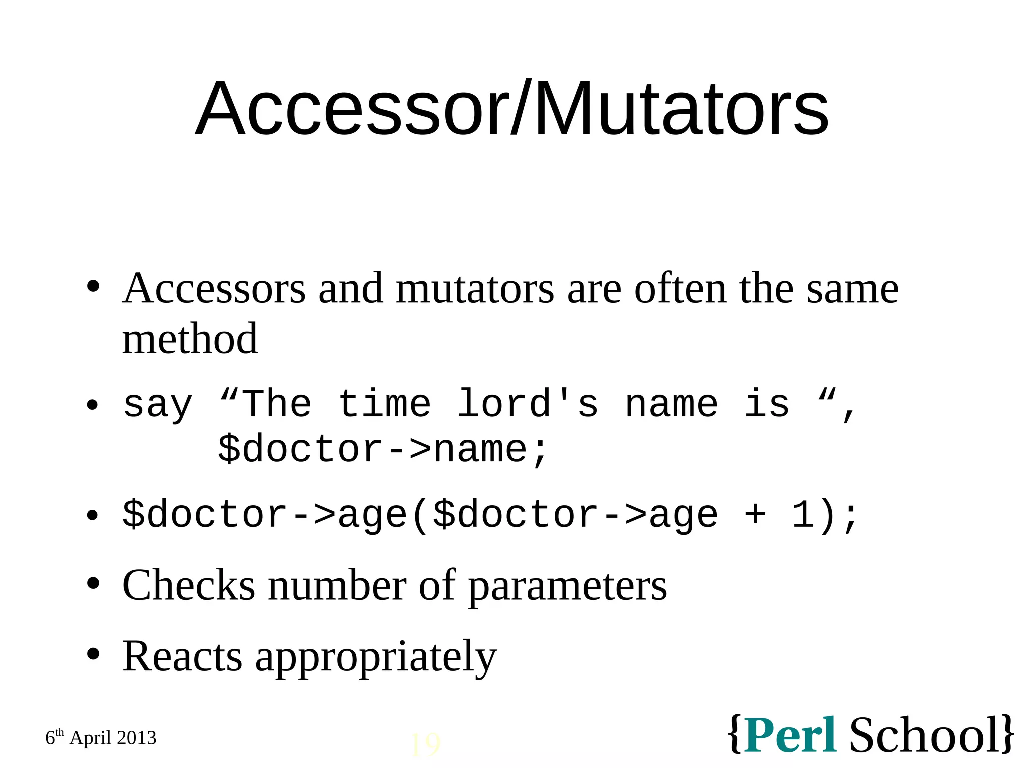 6th April 2013 19 Accessor/Mutators  Accessors and mutators are often the same method  say “The time lord's name is “, $doctor->name;  $doctor->age($doctor->age + 1);  Checks number of parameters  Reacts appropriately 