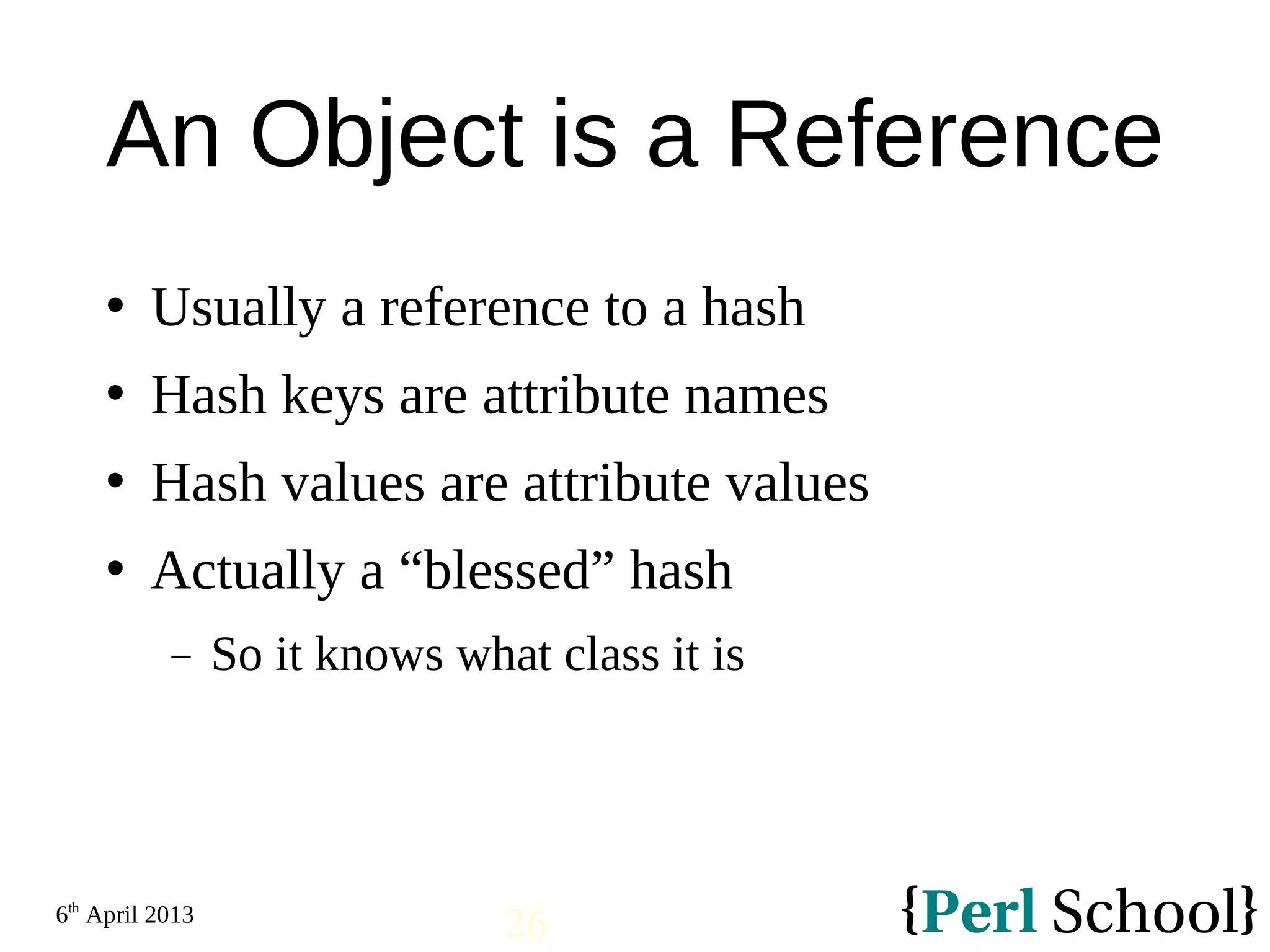 6th April 2013 26 An Object is a Reference  Usually a reference to a hash  Hash keys are attribute names  Hash values are attribute values  Actually a “blessed” hash − So it knows what class it is 