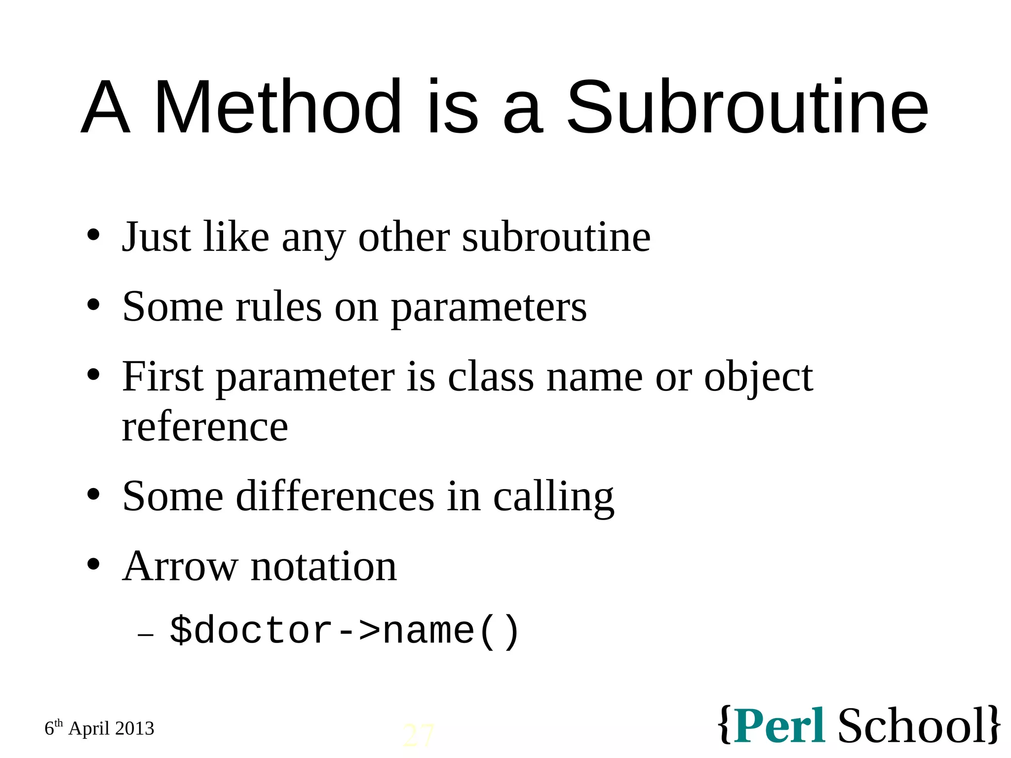 6th April 2013 27 A Method is a Subroutine  Just like any other subroutine  Some rules on parameters  First parameter is class name or object reference  Some differences in calling  Arrow notation − $doctor->name() 