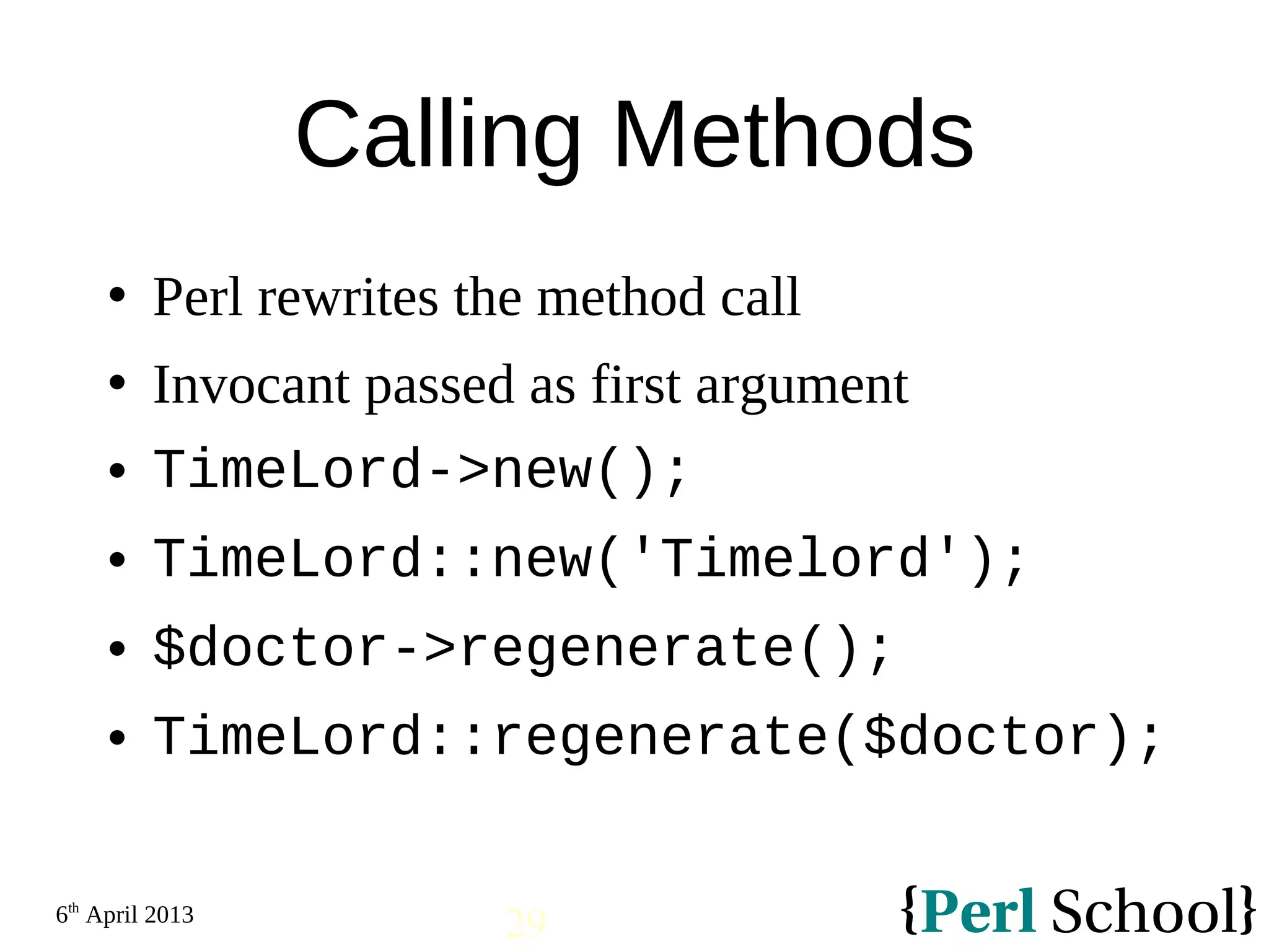 6th April 2013 29 Calling Methods  Perl rewrites the method call  Invocant passed as first argument  TimeLord->new();  TimeLord::new('Timelord');  $doctor->regenerate();  TimeLord::regenerate($doctor); 