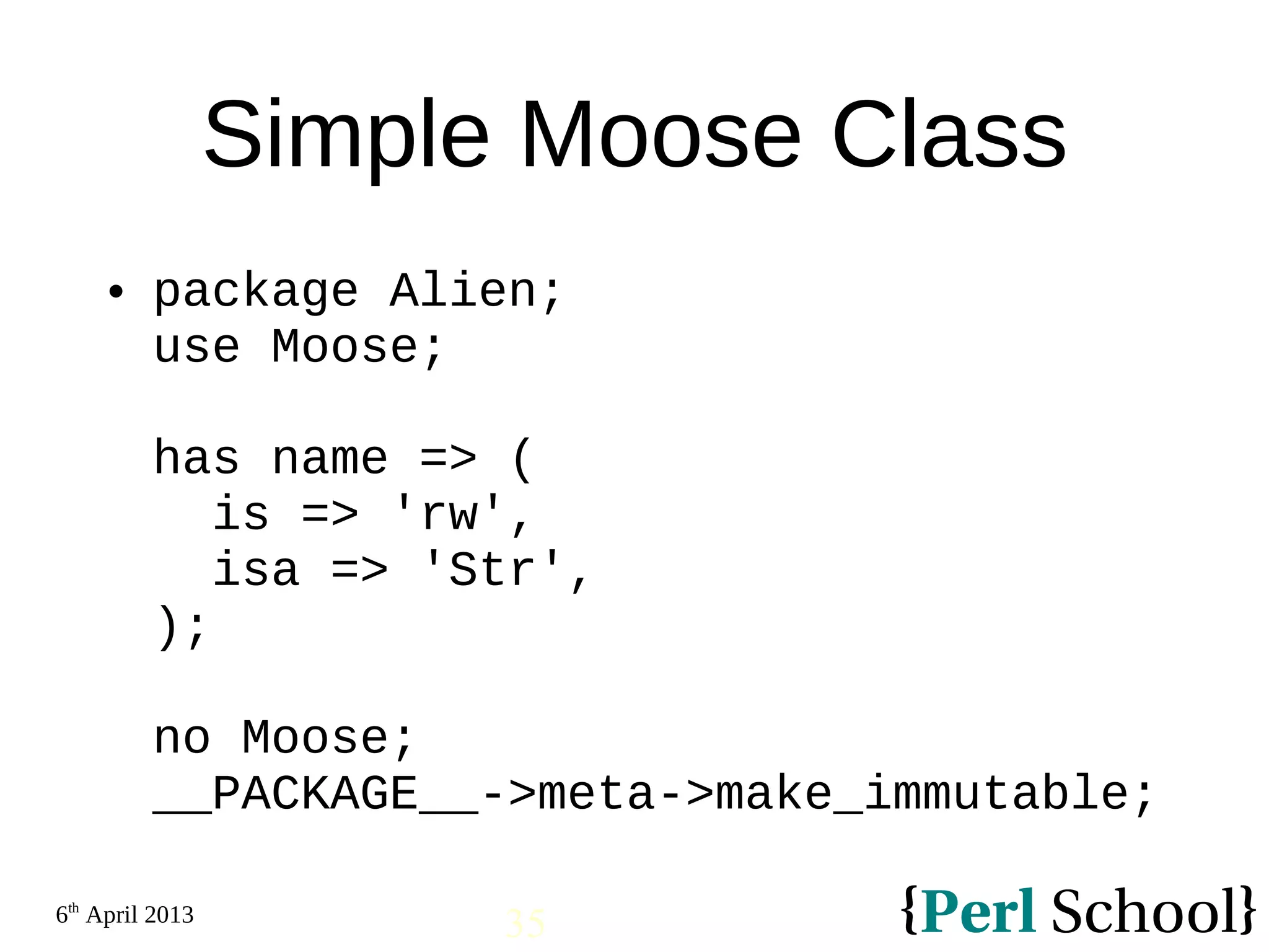 6th April 2013 35 Simple Moose Class  package Alien; use Moose; has name => ( is => 'rw', isa => 'Str', ); no Moose; __PACKAGE__->meta->make_immutable; 