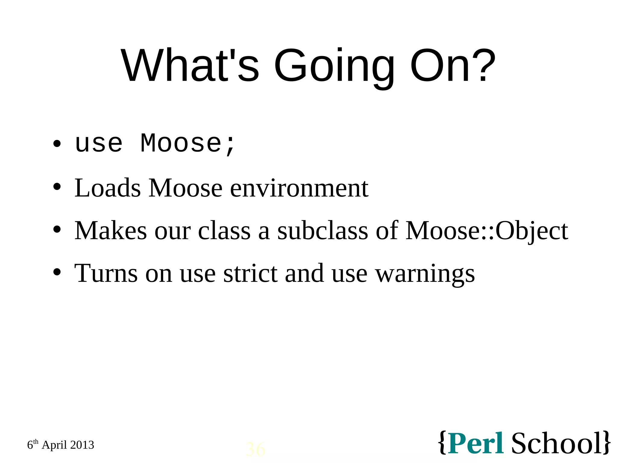 6th April 2013 36 What's Going On?  use Moose;  Loads Moose environment  Makes our class a subclass of Moose::Object  Turns on use strict and use warnings 