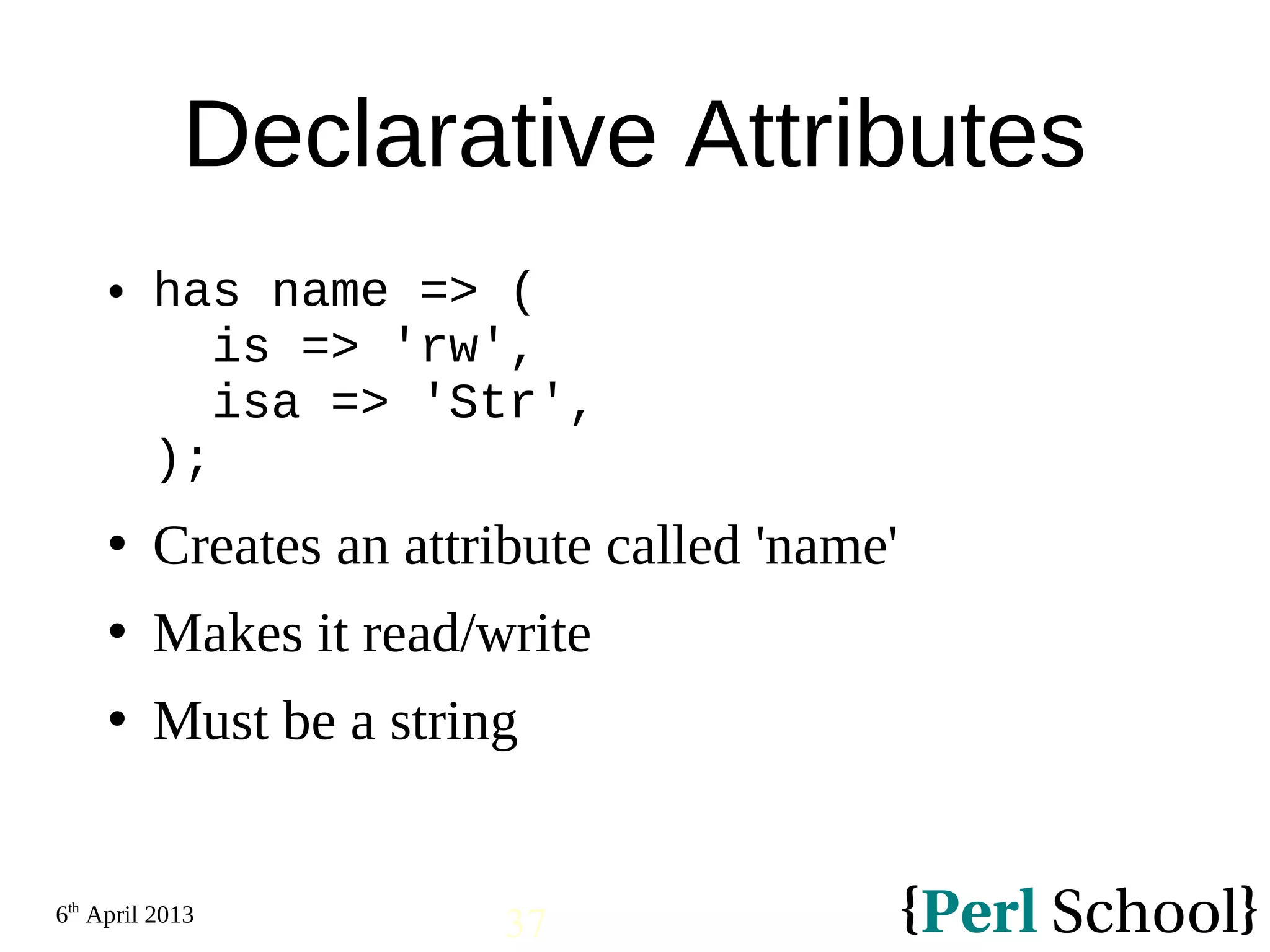 6th April 2013 37 Declarative Attributes  has name => ( is => 'rw', isa => 'Str', );  Creates an attribute called 'name'  Makes it read/write  Must be a string 