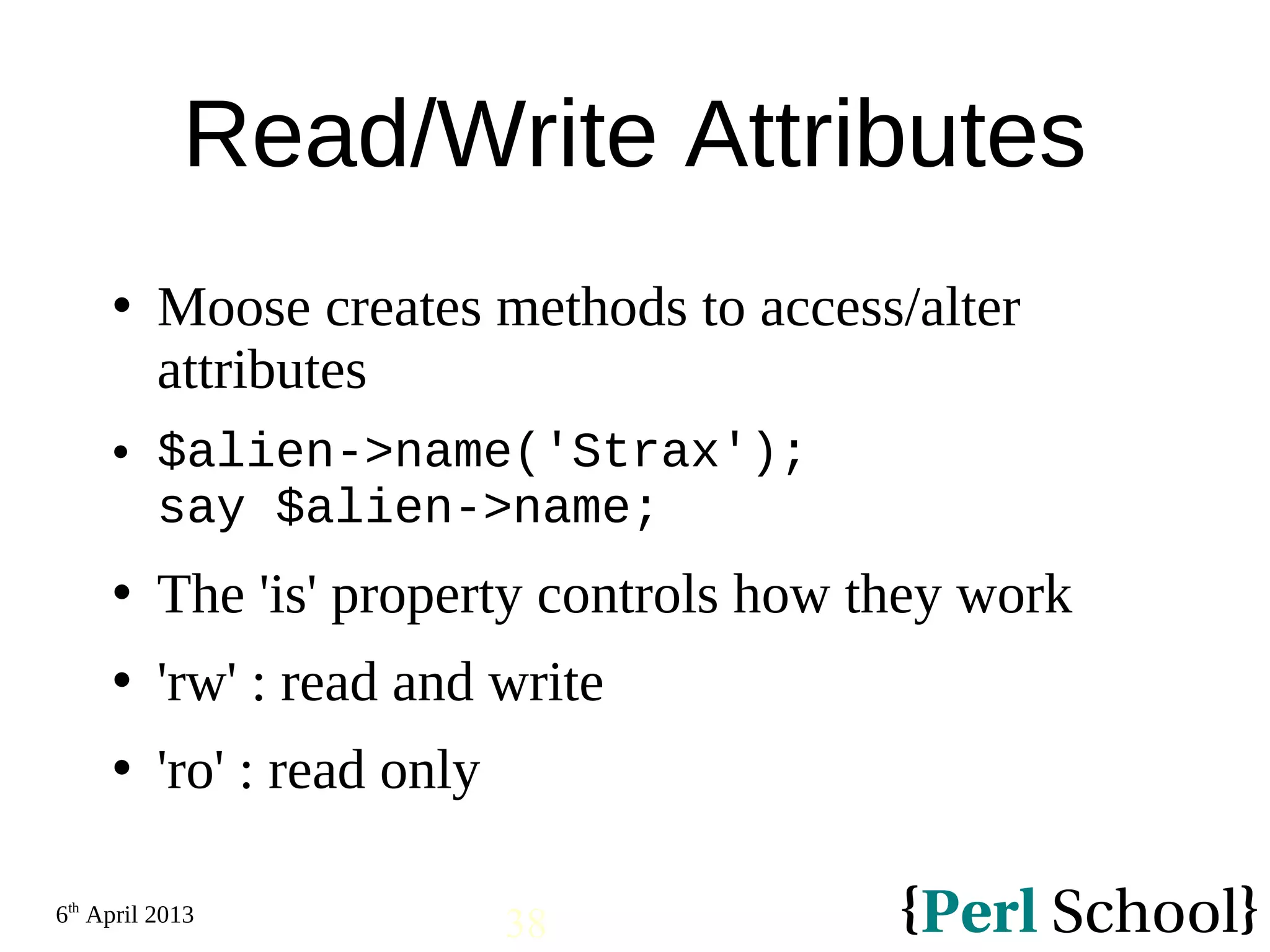 6th April 2013 38 Read/Write Attributes  Moose creates methods to access/alter attributes  $alien->name('Strax'); say $alien->name;  The 'is' property controls how they work  'rw' : read and write  'ro' : read only 