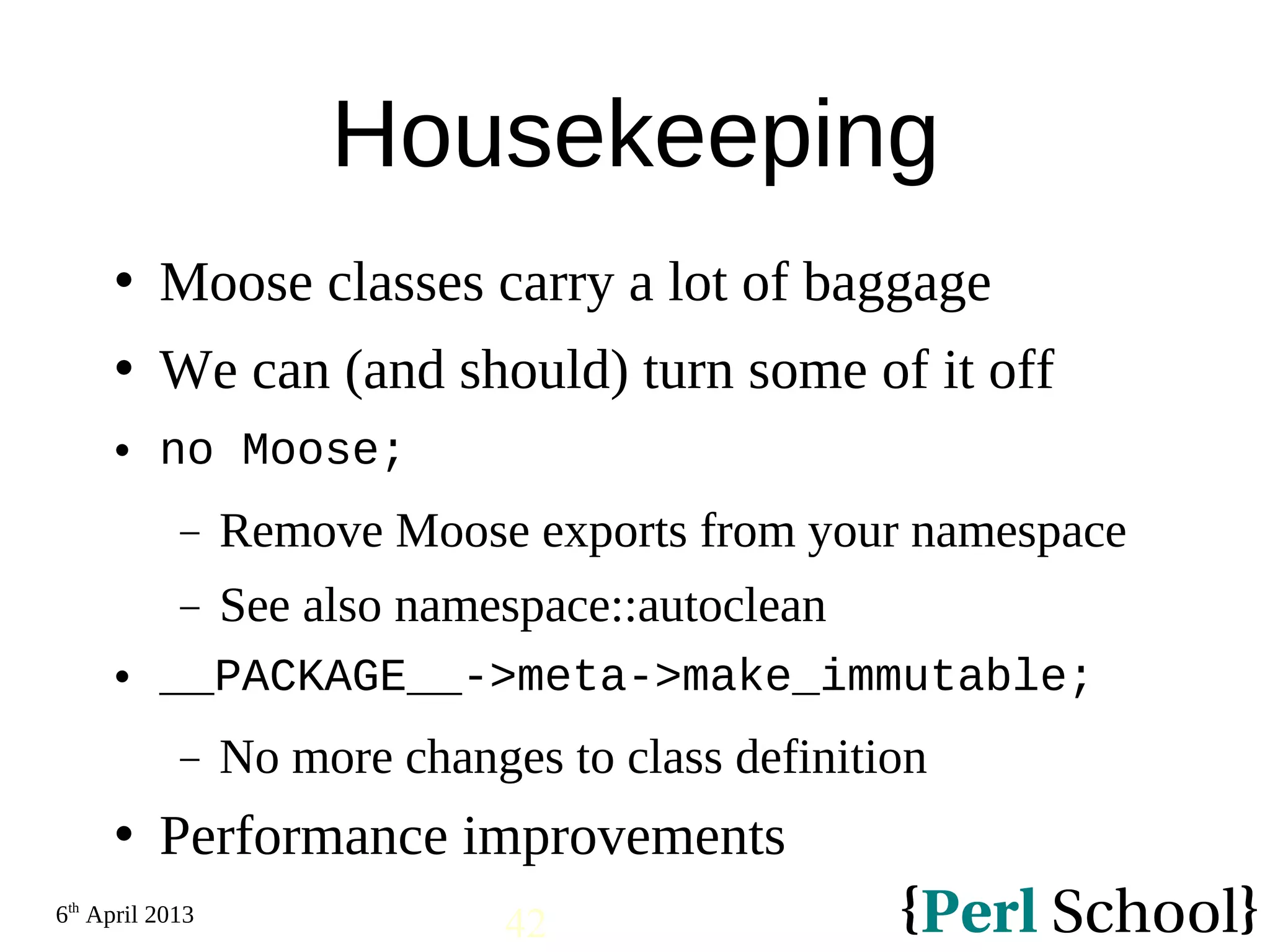 6th April 2013 42 Housekeeping  Moose classes carry a lot of baggage  We can (and should) turn some of it off  no Moose; − Remove Moose exports from your namespace − See also namespace::autoclean  __PACKAGE__->meta->make_immutable; − No more changes to class definition  Performance improvements 