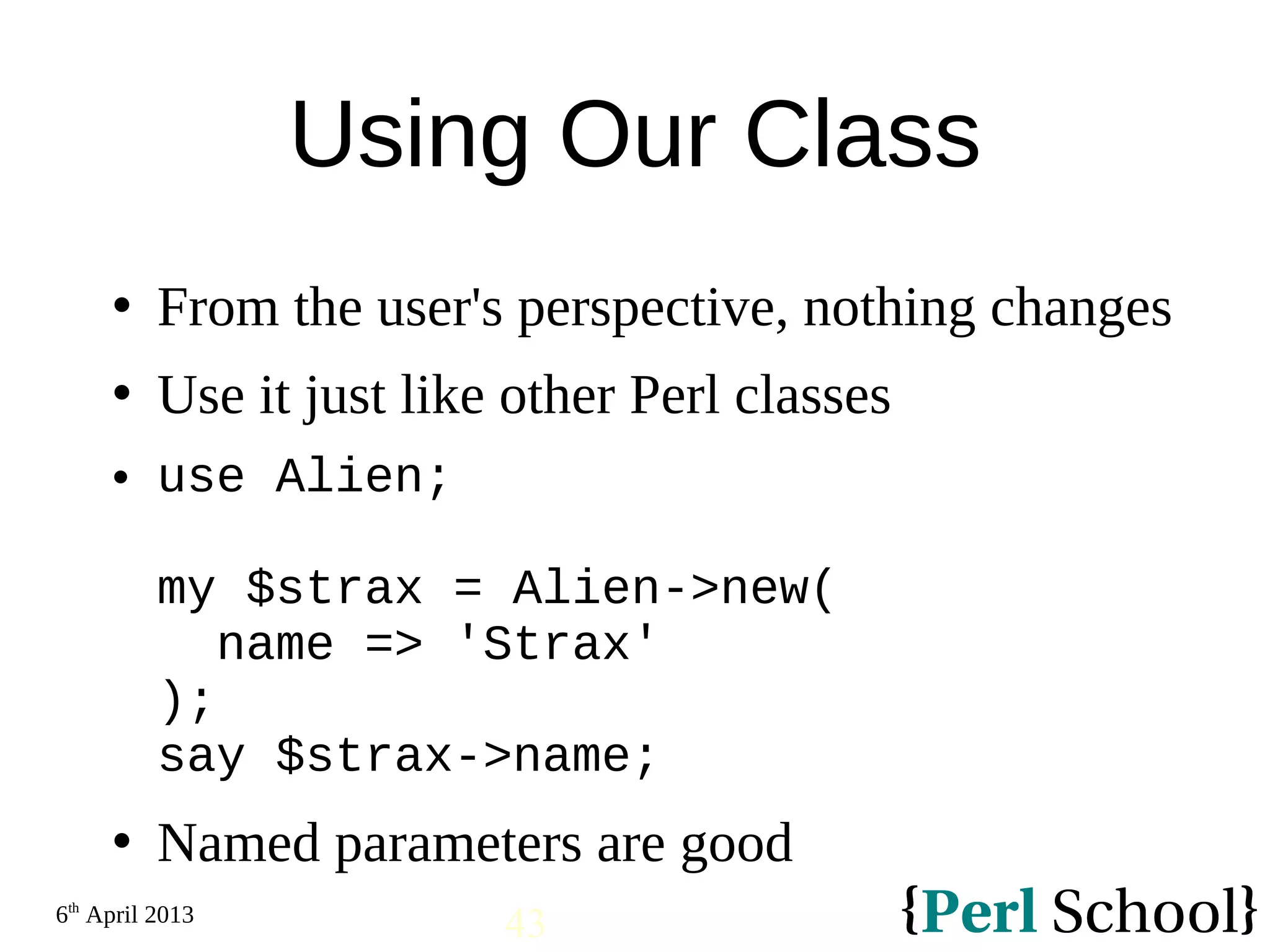 6th April 2013 43 Using Our Class  From the user's perspective, nothing changes  Use it just like other Perl classes  use Alien; my $strax = Alien->new( name => 'Strax' ); say $strax->name;  Named parameters are good 