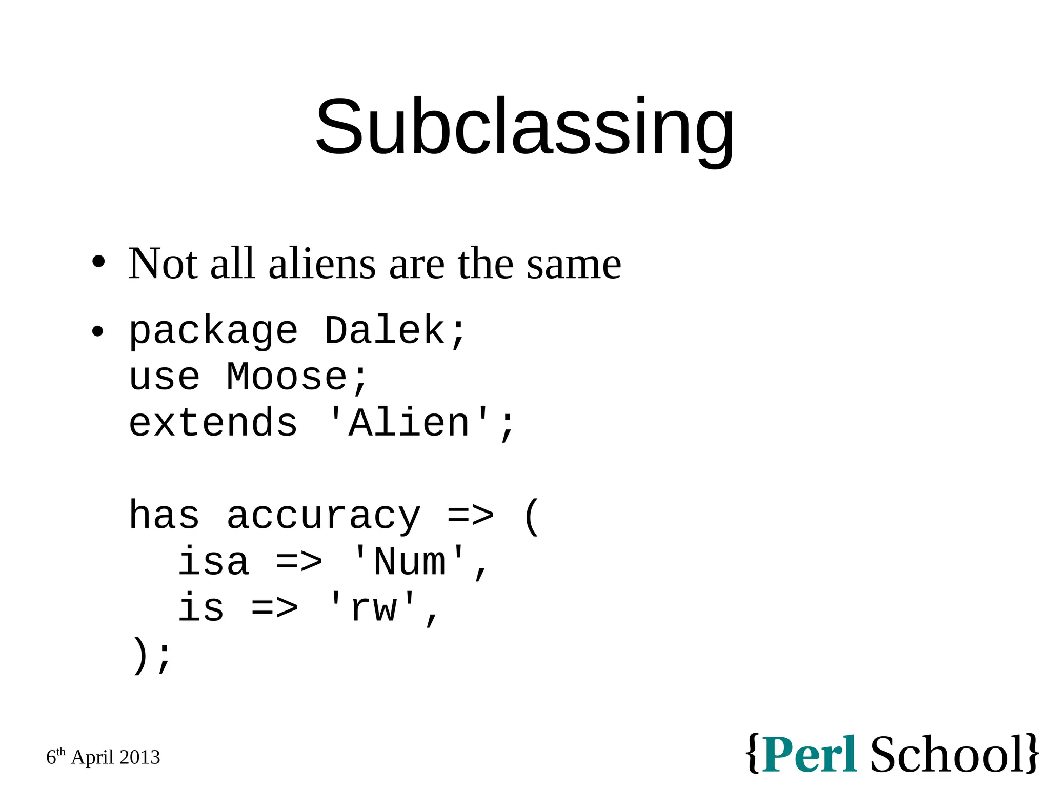 6th April 2013 Subclassing  Not all aliens are the same  package Dalek; use Moose; extends 'Alien'; has accuracy => ( isa => 'Num', is => 'rw', ); 