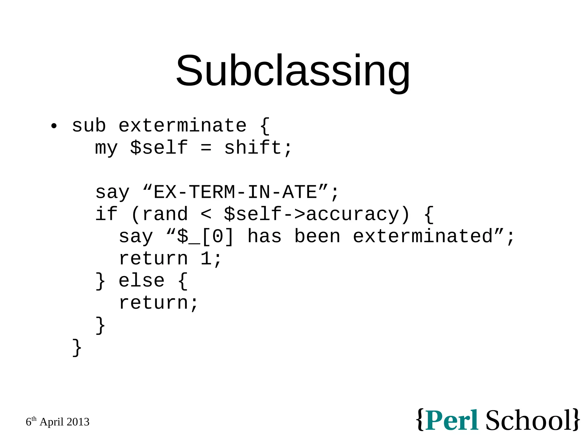 6th April 2013 Subclassing  sub exterminate { my $self = shift; say “EX-TERM-IN-ATE”; if (rand < $self->accuracy) { say “$_[0] has been exterminated”; return 1; } else { return; } } 