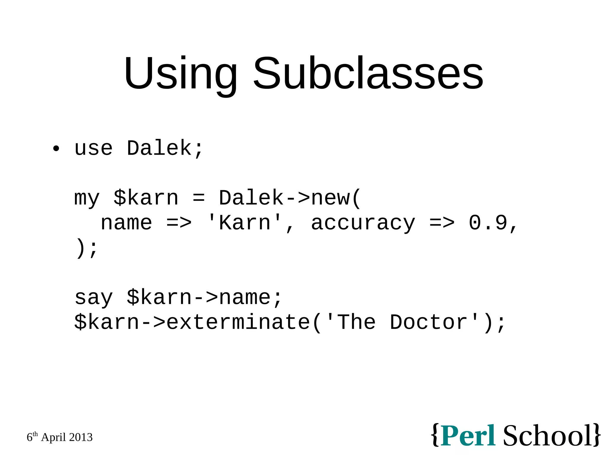 6th April 2013 Using Subclasses  use Dalek; my $karn = Dalek->new( name => 'Karn', accuracy => 0.9, ); say $karn->name; $karn->exterminate('The Doctor'); 