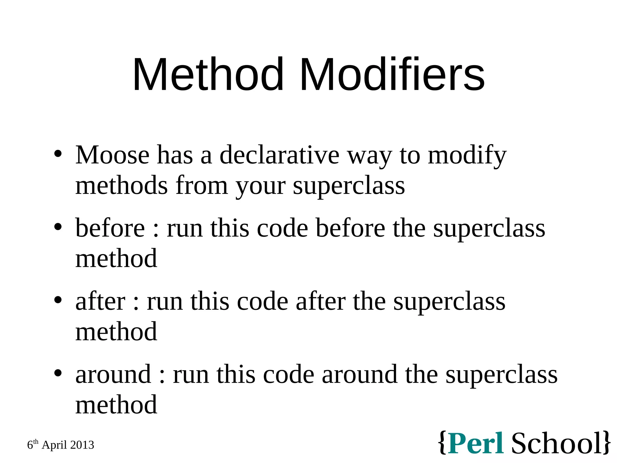 6th April 2013 Method Modifiers  Moose has a declarative way to modify methods from your superclass  before : run this code before the superclass method  after : run this code after the superclass method  around : run this code around the superclass method 