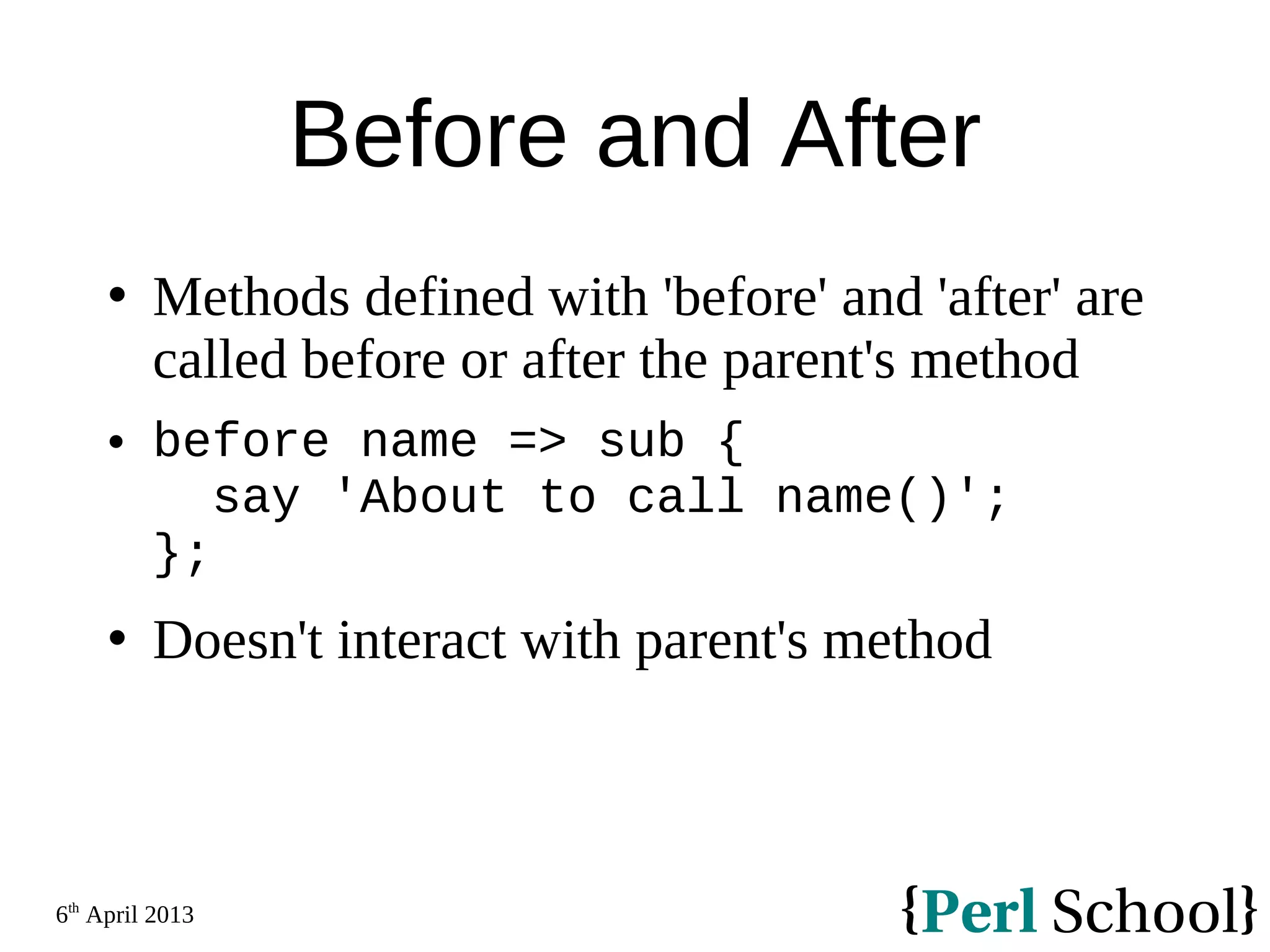 6th April 2013 Before and After  Methods defined with 'before' and 'after' are called before or after the parent's method  before name => sub { say 'About to call name()'; };  Doesn't interact with parent's method 