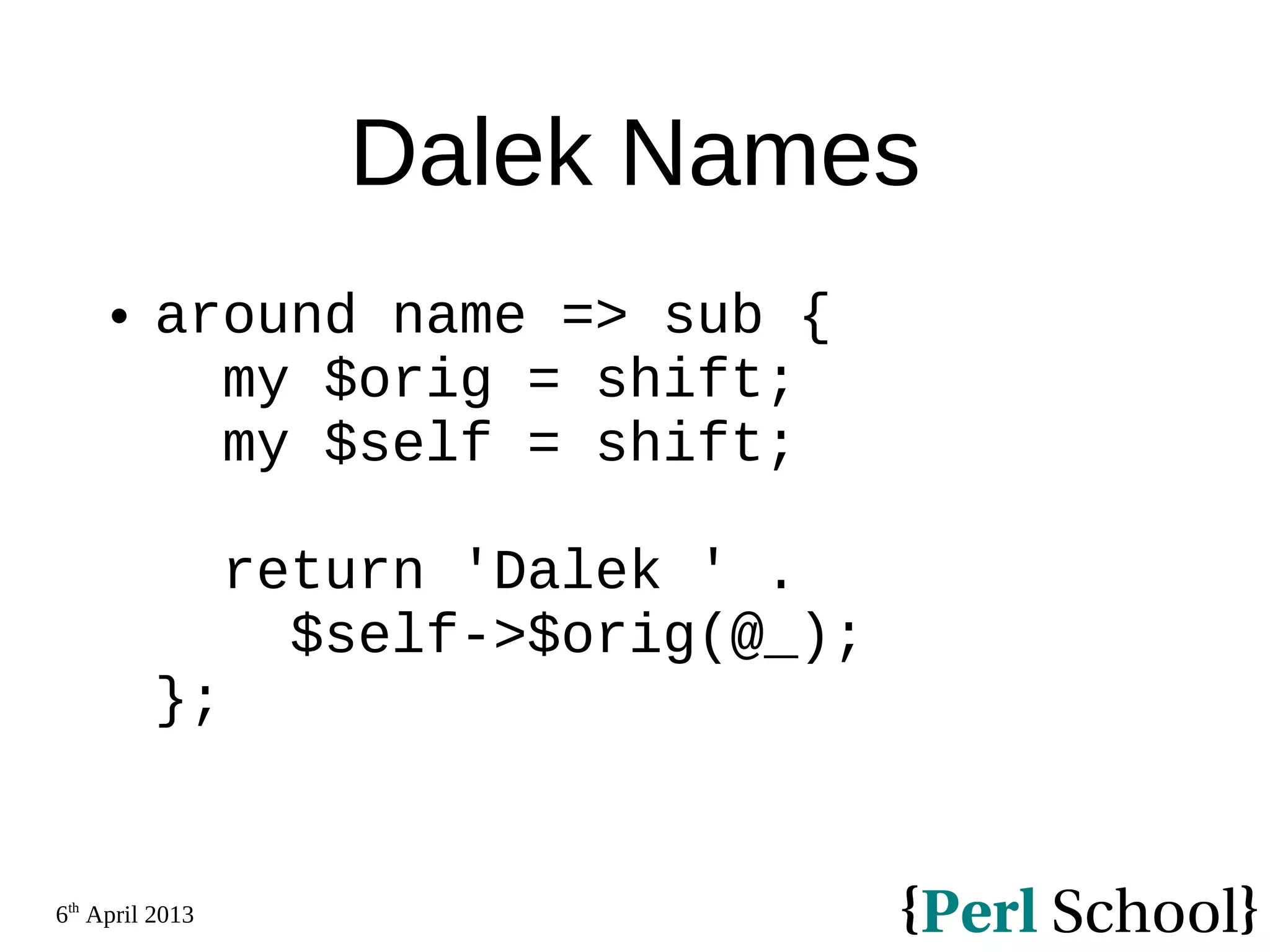 6th April 2013 Dalek Names  around name => sub { my $orig = shift; my $self = shift; return 'Dalek ' . $self->$orig(@_); }; 
