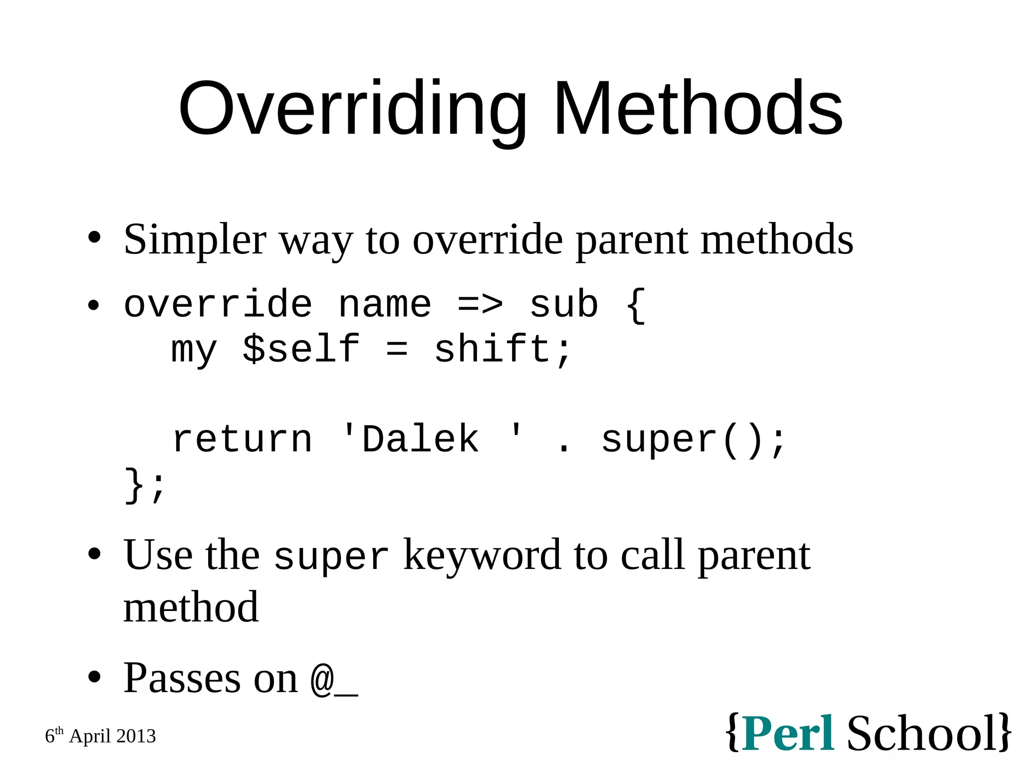 6th April 2013 Overriding Methods  Simpler way to override parent methods  override name => sub { my $self = shift; return 'Dalek ' . super(); };  Use the super keyword to call parent method  Passes on @_ 