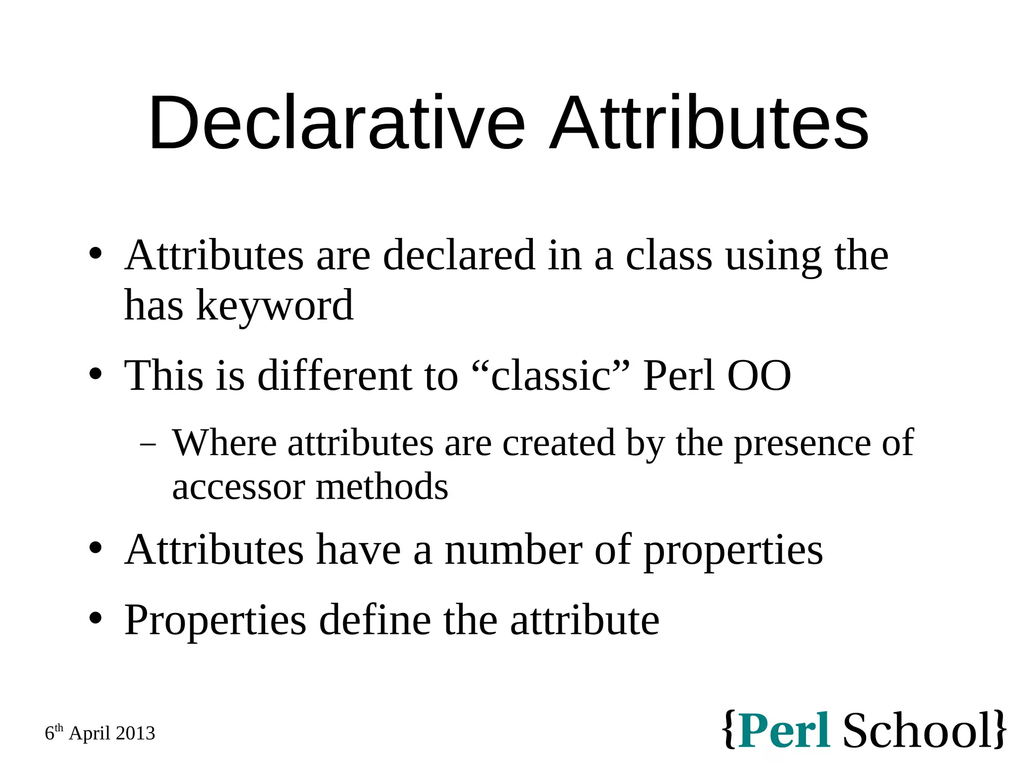 6th April 2013 Declarative Attributes  Attributes are declared in a class using the has keyword  This is different to “classic” Perl OO − Where attributes are created by the presence of accessor methods  Attributes have a number of properties  Properties define the attribute 