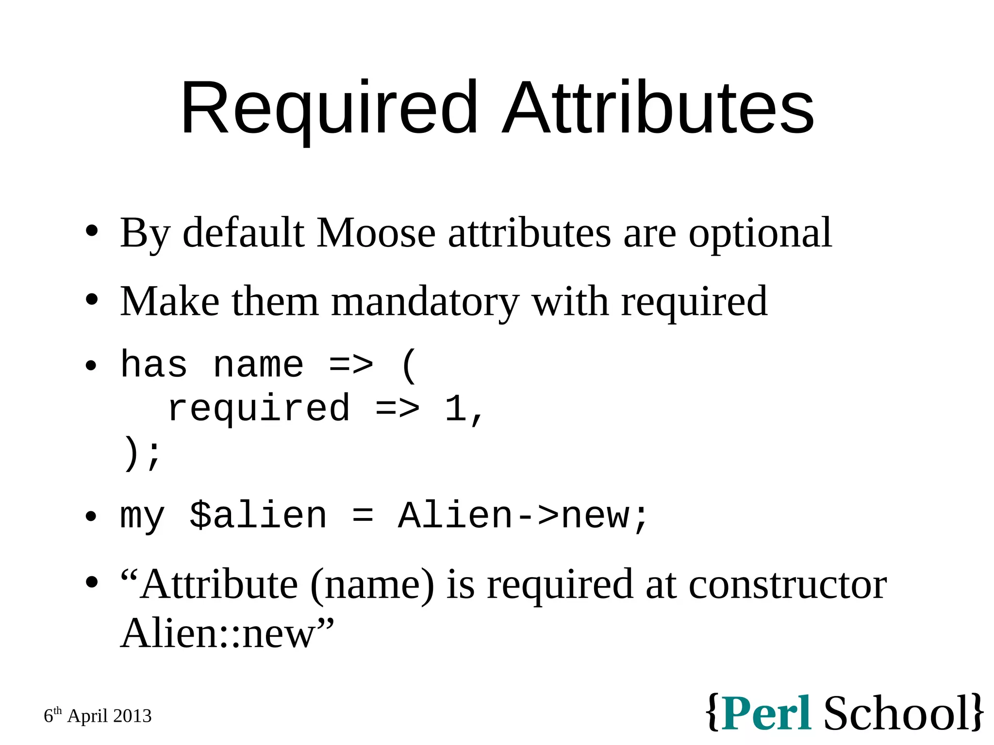6th April 2013 Required Attributes  By default Moose attributes are optional  Make them mandatory with required  has name => ( required => 1, );  my $alien = Alien->new;  “Attribute (name) is required at constructor Alien::new” 