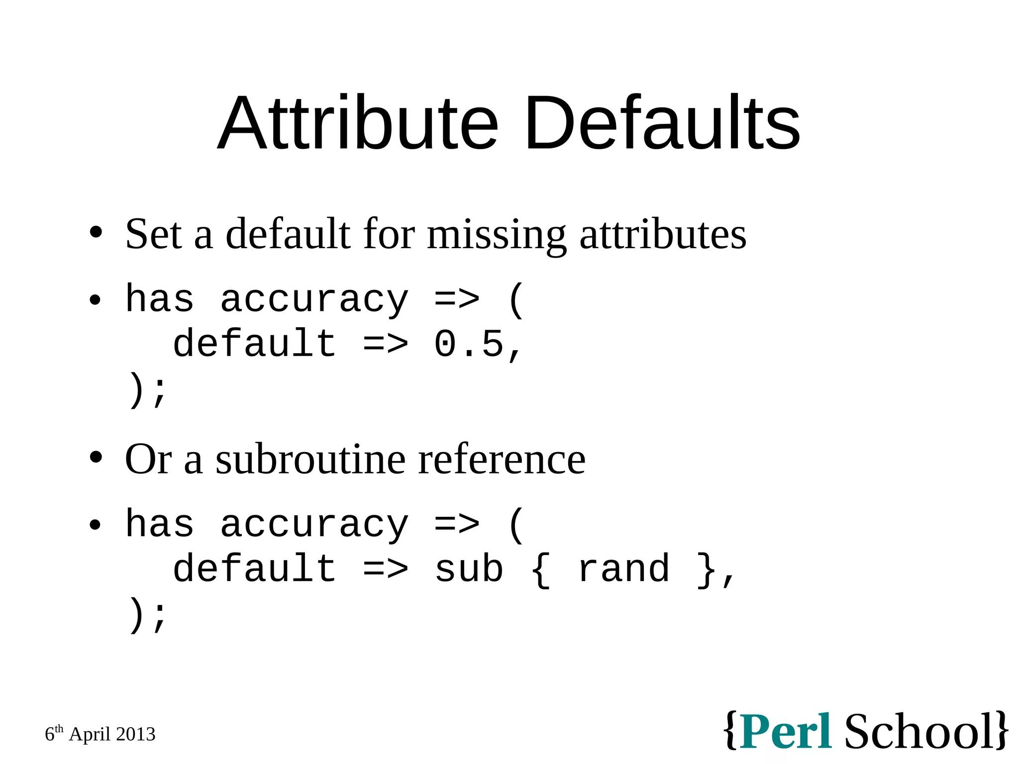 6th April 2013 Attribute Defaults  Set a default for missing attributes  has accuracy => ( default => 0.5, );  Or a subroutine reference  has accuracy => ( default => sub { rand }, ); 