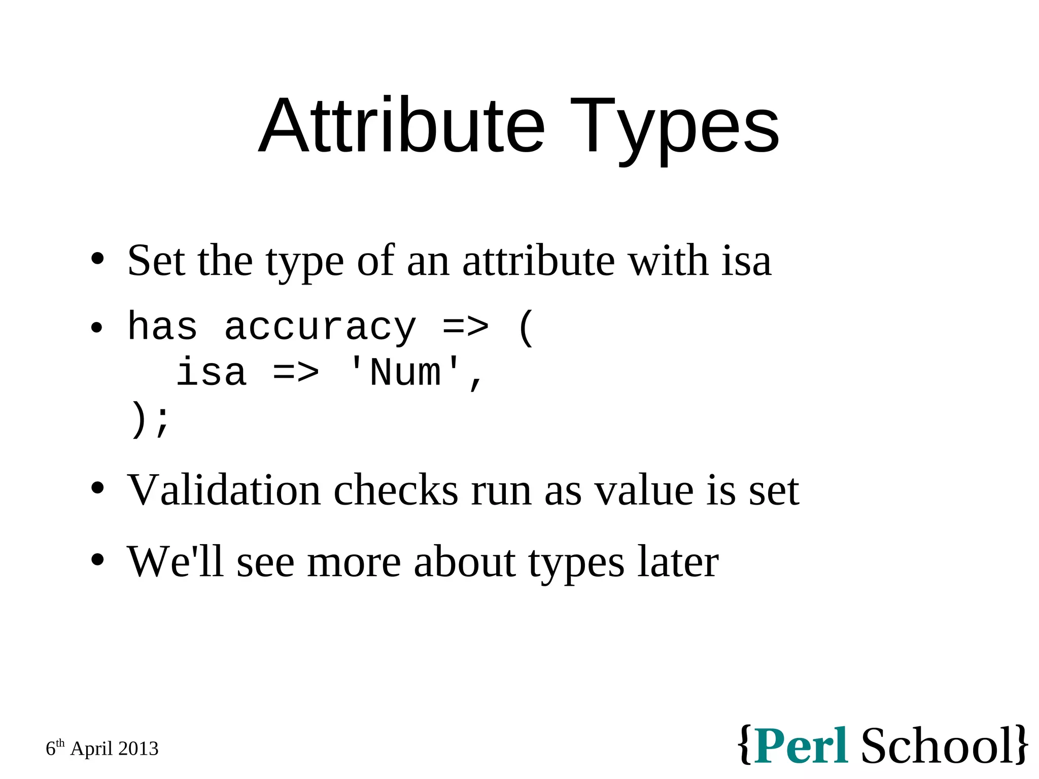 6th April 2013 Attribute Types  Set the type of an attribute with isa  has accuracy => ( isa => 'Num', );  Validation checks run as value is set  We'll see more about types later 