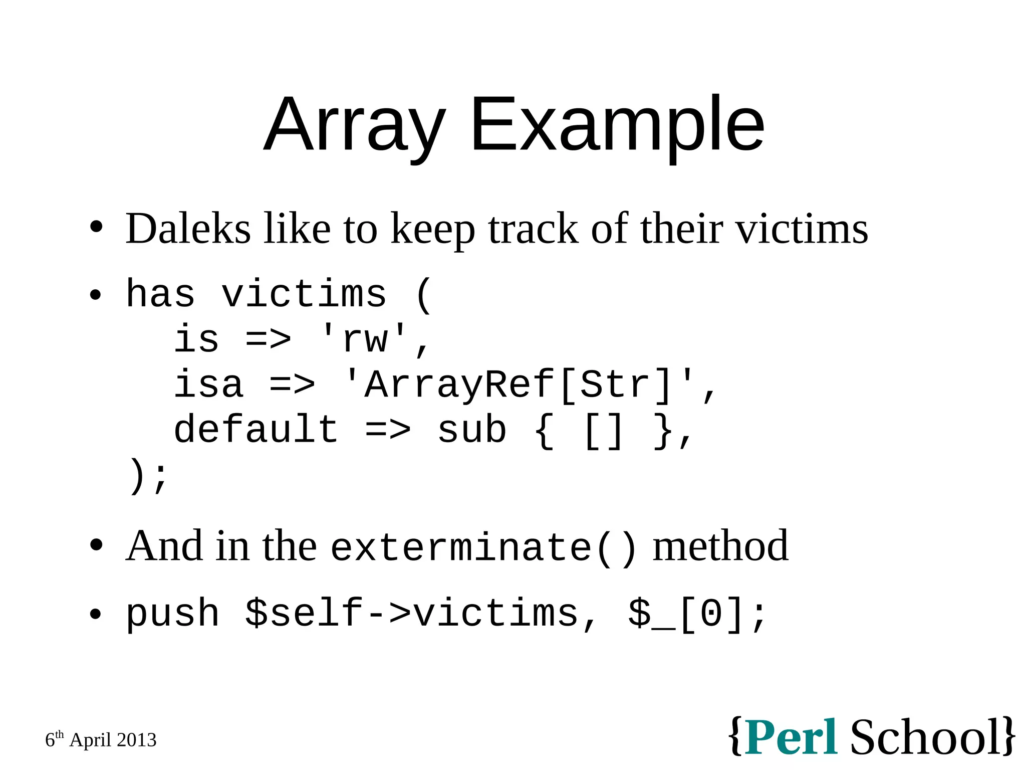 6th April 2013 Array Example  Daleks like to keep track of their victims  has victims ( is => 'rw', isa => 'ArrayRef[Str]', default => sub { [] }, );  And in the exterminate() method  push $self->victims, $_[0]; 