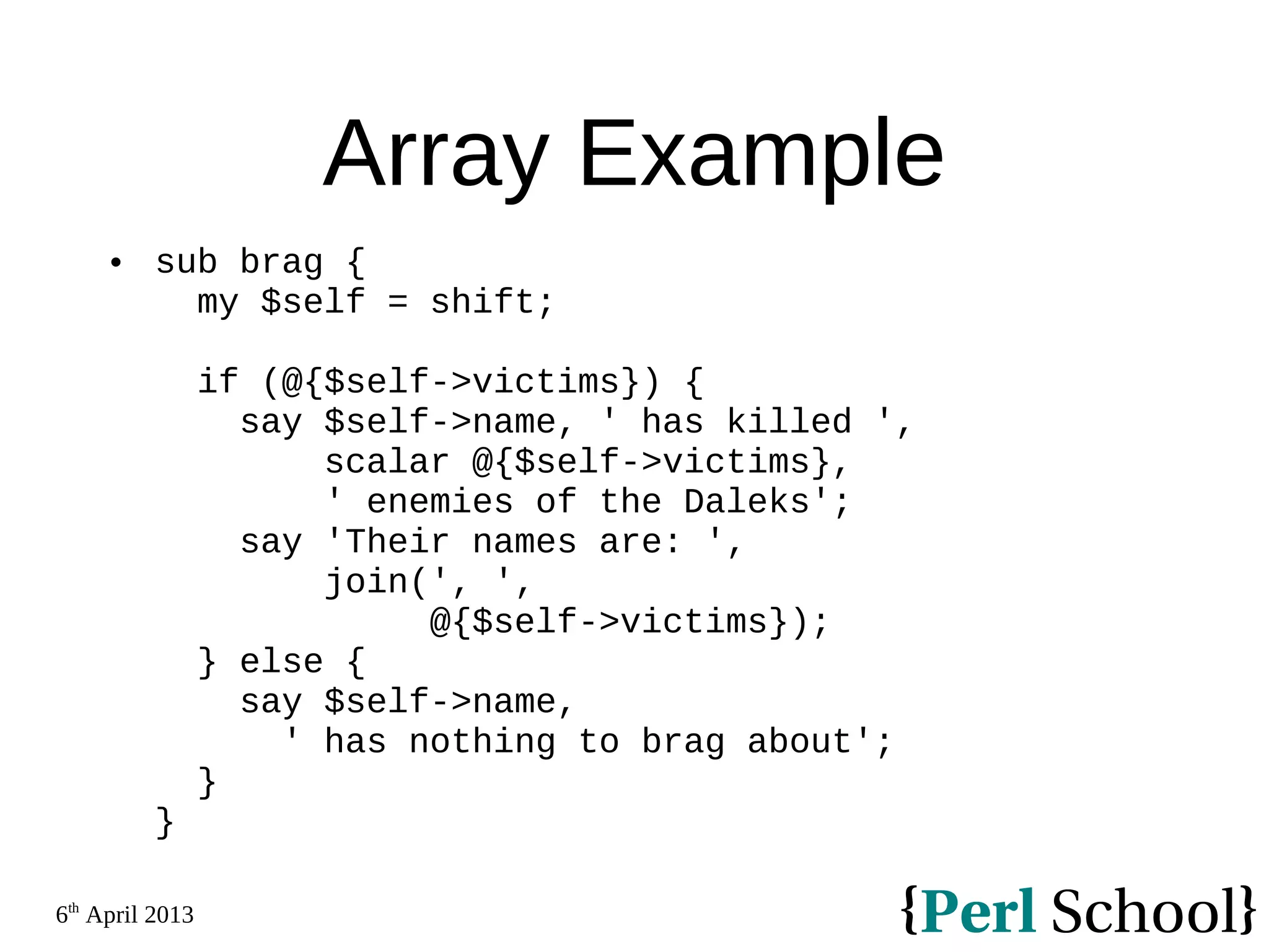 6th April 2013 Array Example  sub brag { my $self = shift; if (@{$self->victims}) { say $self->name, ' has killed ', scalar @{$self->victims}, ' enemies of the Daleks'; say 'Their names are: ', join(', ', @{$self->victims}); } else { say $self->name, ' has nothing to brag about'; } } 
