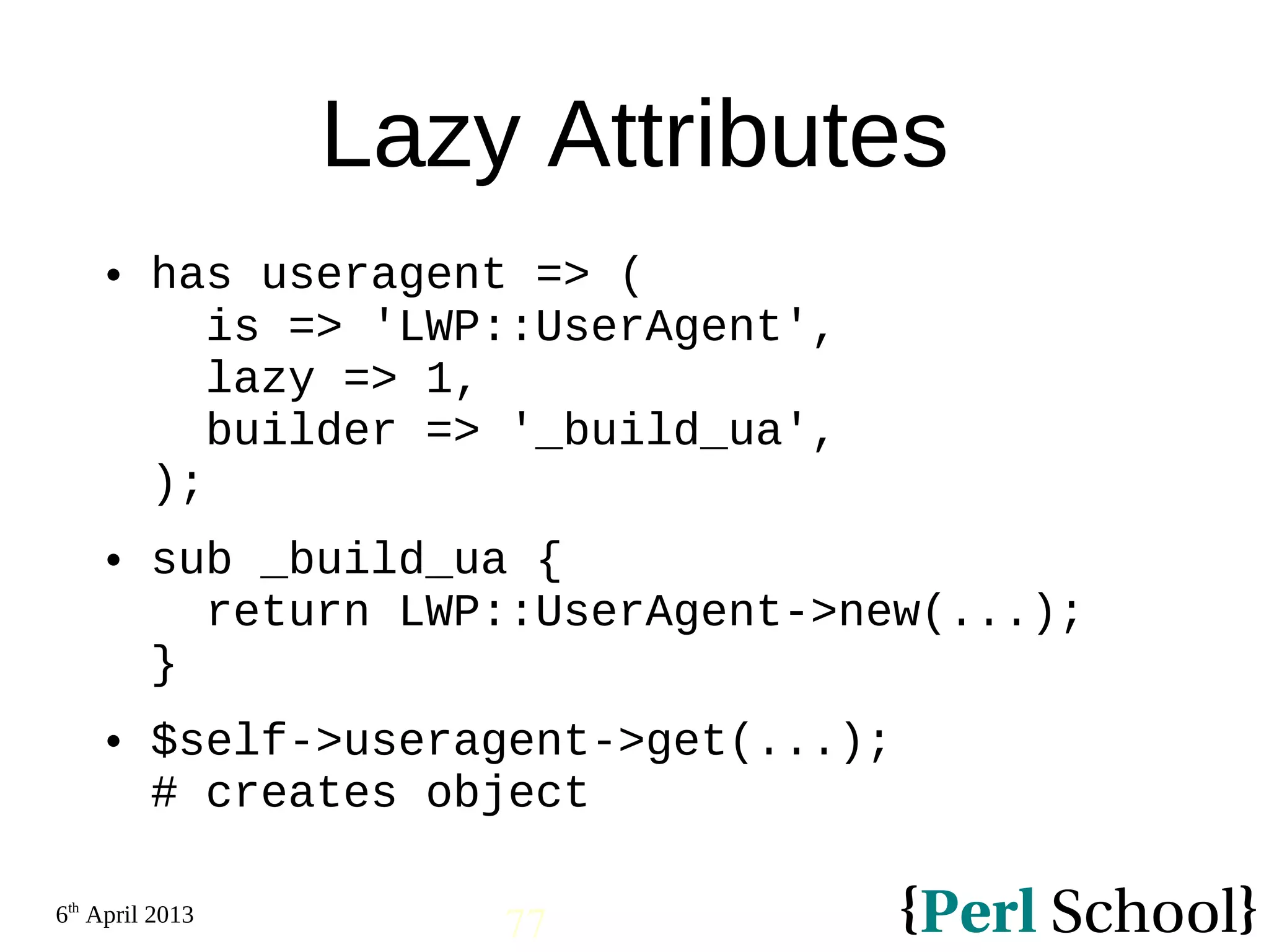 6th April 2013 77 Lazy Attributes  has useragent => ( is => 'LWP::UserAgent', lazy => 1, builder => '_build_ua', );  sub _build_ua { return LWP::UserAgent->new(...); }  $self->useragent->get(...); # creates object 
