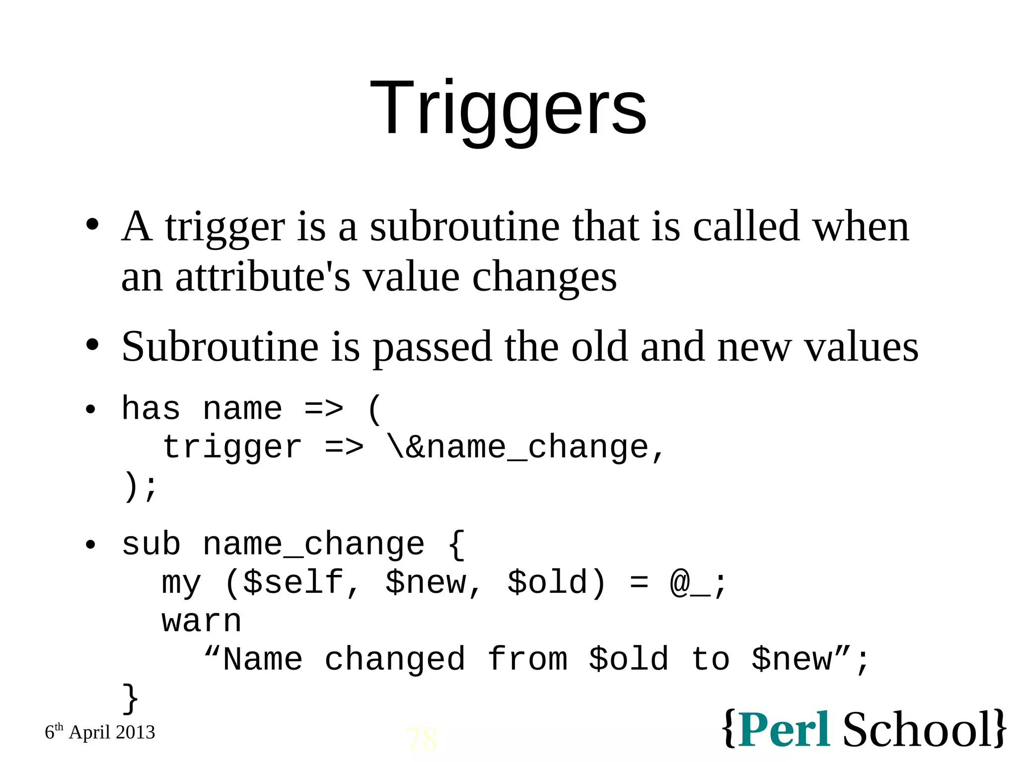 6th April 2013 78 Triggers  A trigger is a subroutine that is called when an attribute's value changes  Subroutine is passed the old and new values  has name => ( trigger => &name_change, );  sub name_change { my ($self, $new, $old) = @_; warn “Name changed from $old to $new”; } 