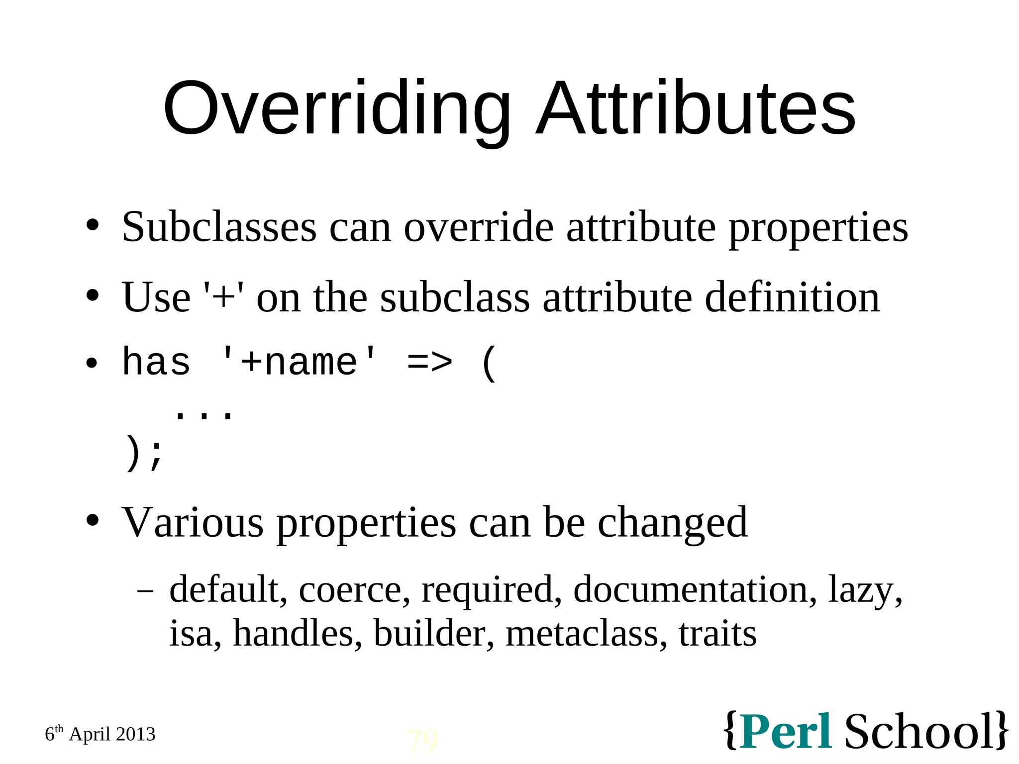 6th April 2013 79 Overriding Attributes  Subclasses can override attribute properties  Use '+' on the subclass attribute definition  has '+name' => ( ... );  Various properties can be changed − default, coerce, required, documentation, lazy, isa, handles, builder, metaclass, traits 
