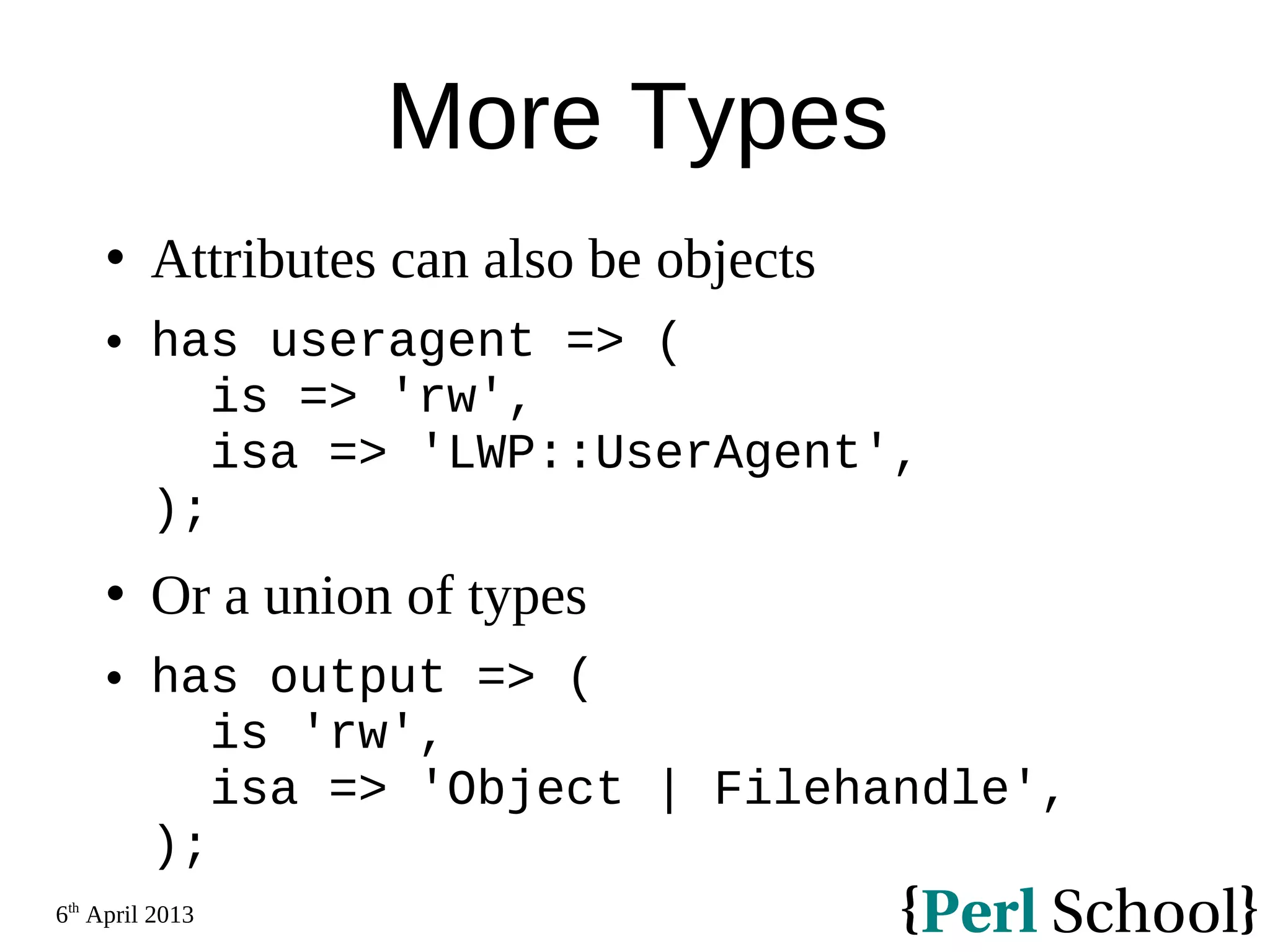6th April 2013 More Types  Attributes can also be objects  has useragent => ( is => 'rw', isa => 'LWP::UserAgent', );  Or a union of types  has output => ( is 'rw', isa => 'Object | Filehandle', ); 