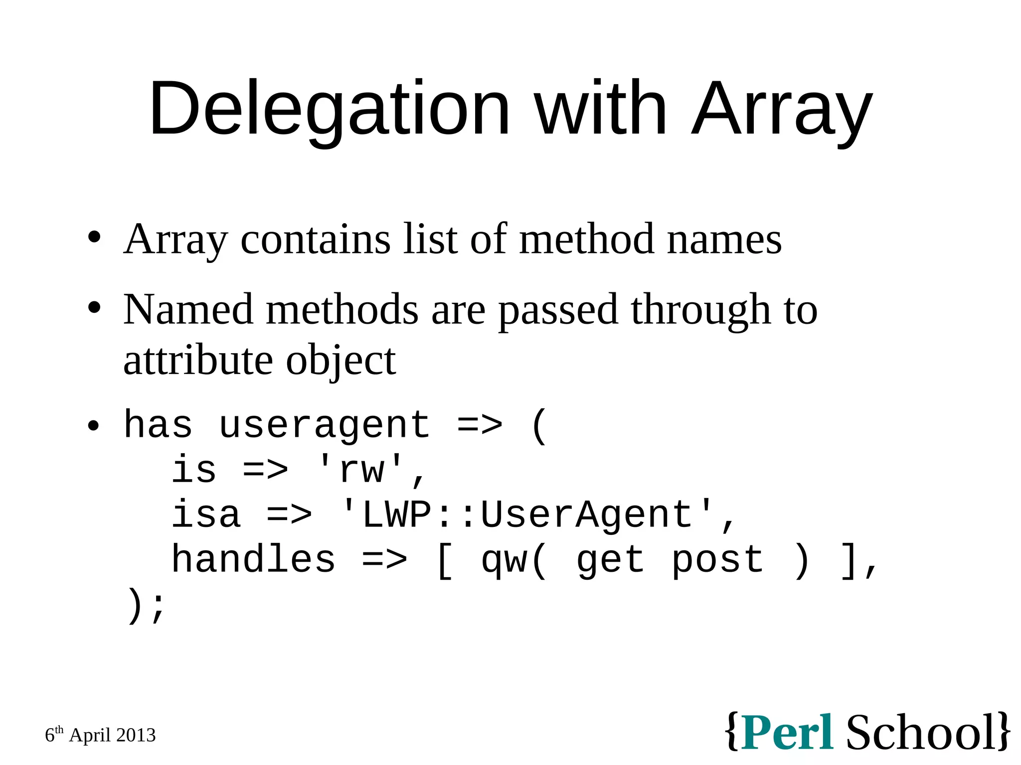 6th April 2013 Delegation with Array  Array contains list of method names  Named methods are passed through to attribute object  has useragent => ( is => 'rw', isa => 'LWP::UserAgent', handles => [ qw( get post ) ], ); 
