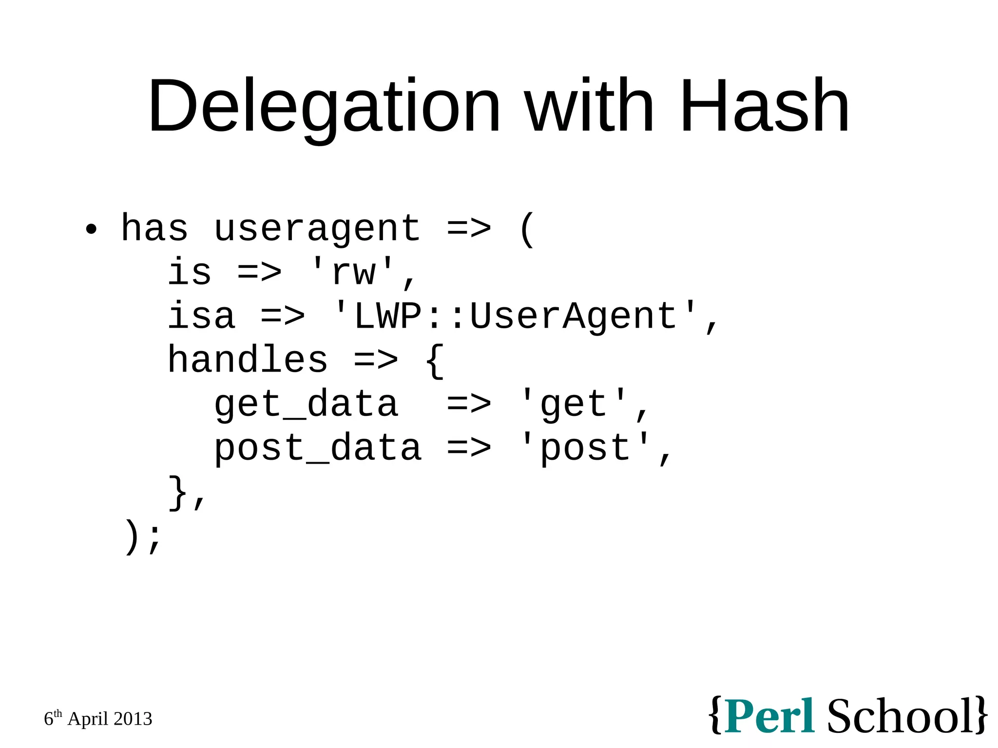 6th April 2013 Delegation with Hash  has useragent => ( is => 'rw', isa => 'LWP::UserAgent', handles => { get_data => 'get', post_data => 'post', }, ); 
