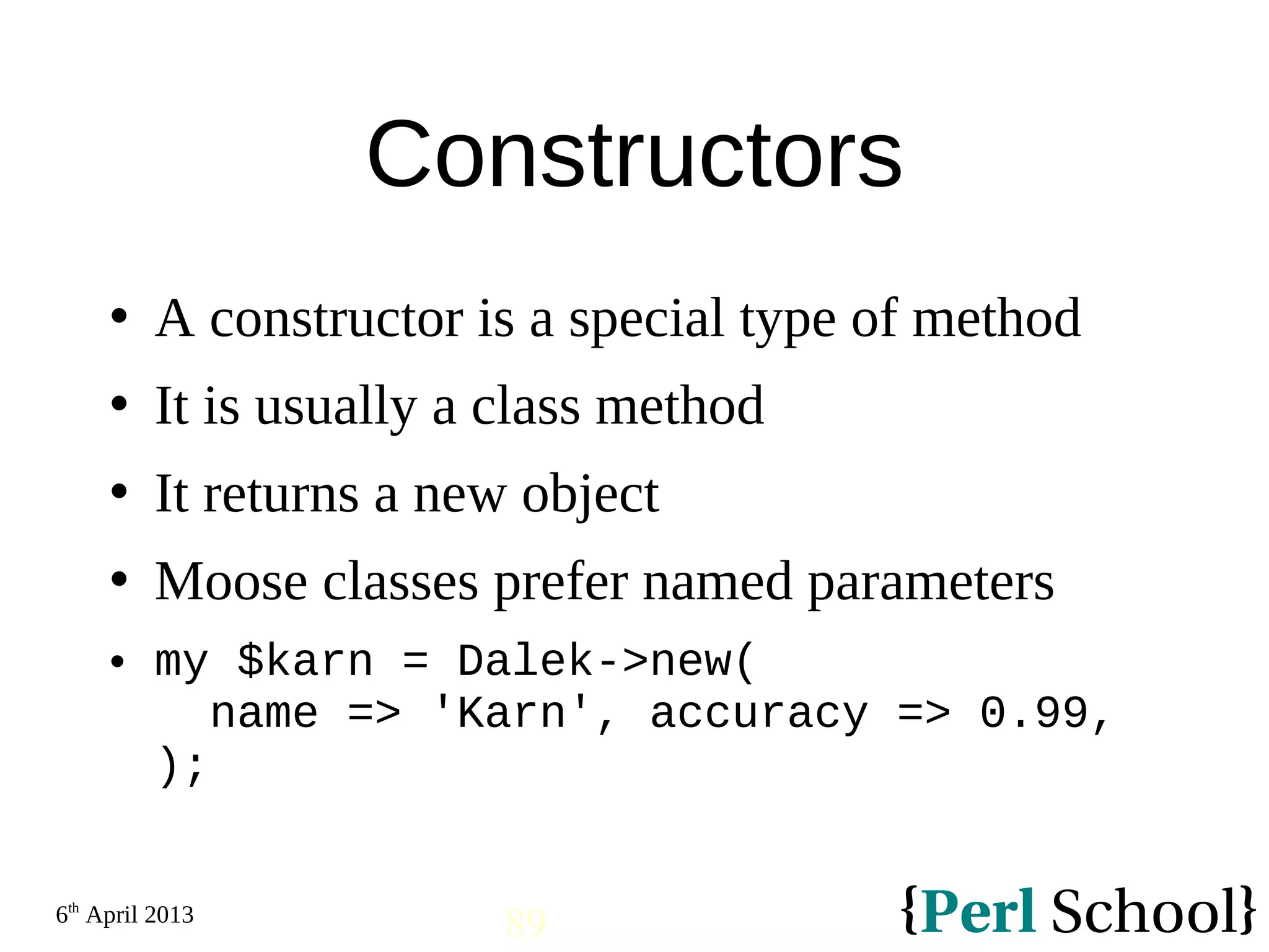 6th April 2013 89 Constructors  A constructor is a special type of method  It is usually a class method  It returns a new object  Moose classes prefer named parameters  my $karn = Dalek->new( name => 'Karn', accuracy => 0.99, ); 