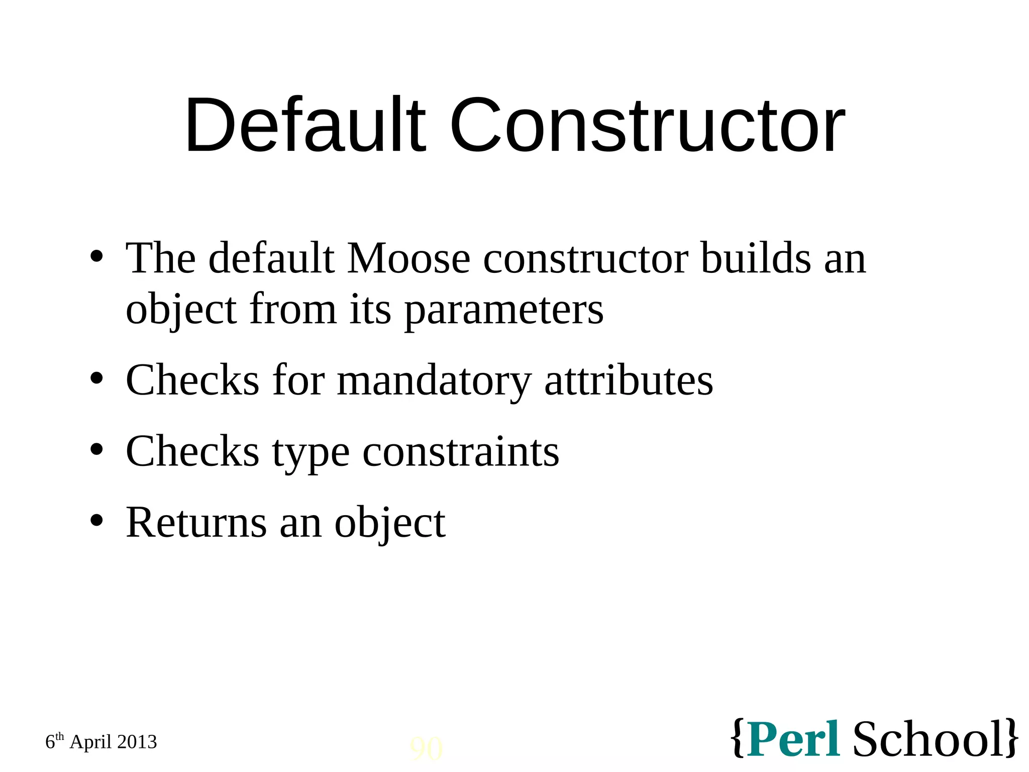 6th April 2013 90 Default Constructor  The default Moose constructor builds an object from its parameters  Checks for mandatory attributes  Checks type constraints  Returns an object 