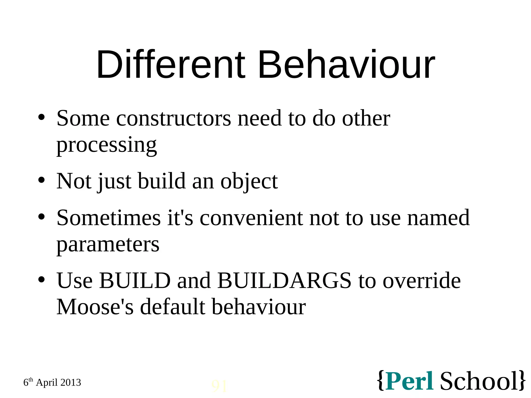 6th April 2013 91 Different Behaviour  Some constructors need to do other processing  Not just build an object  Sometimes it's convenient not to use named parameters  Use BUILD and BUILDARGS to override Moose's default behaviour 
