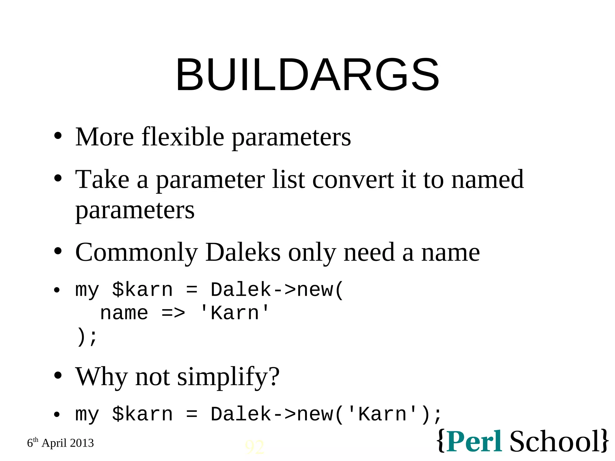 6th April 2013 92 BUILDARGS  More flexible parameters  Take a parameter list convert it to named parameters  Commonly Daleks only need a name  my $karn = Dalek->new( name => 'Karn' );  Why not simplify?  my $karn = Dalek->new('Karn'); 