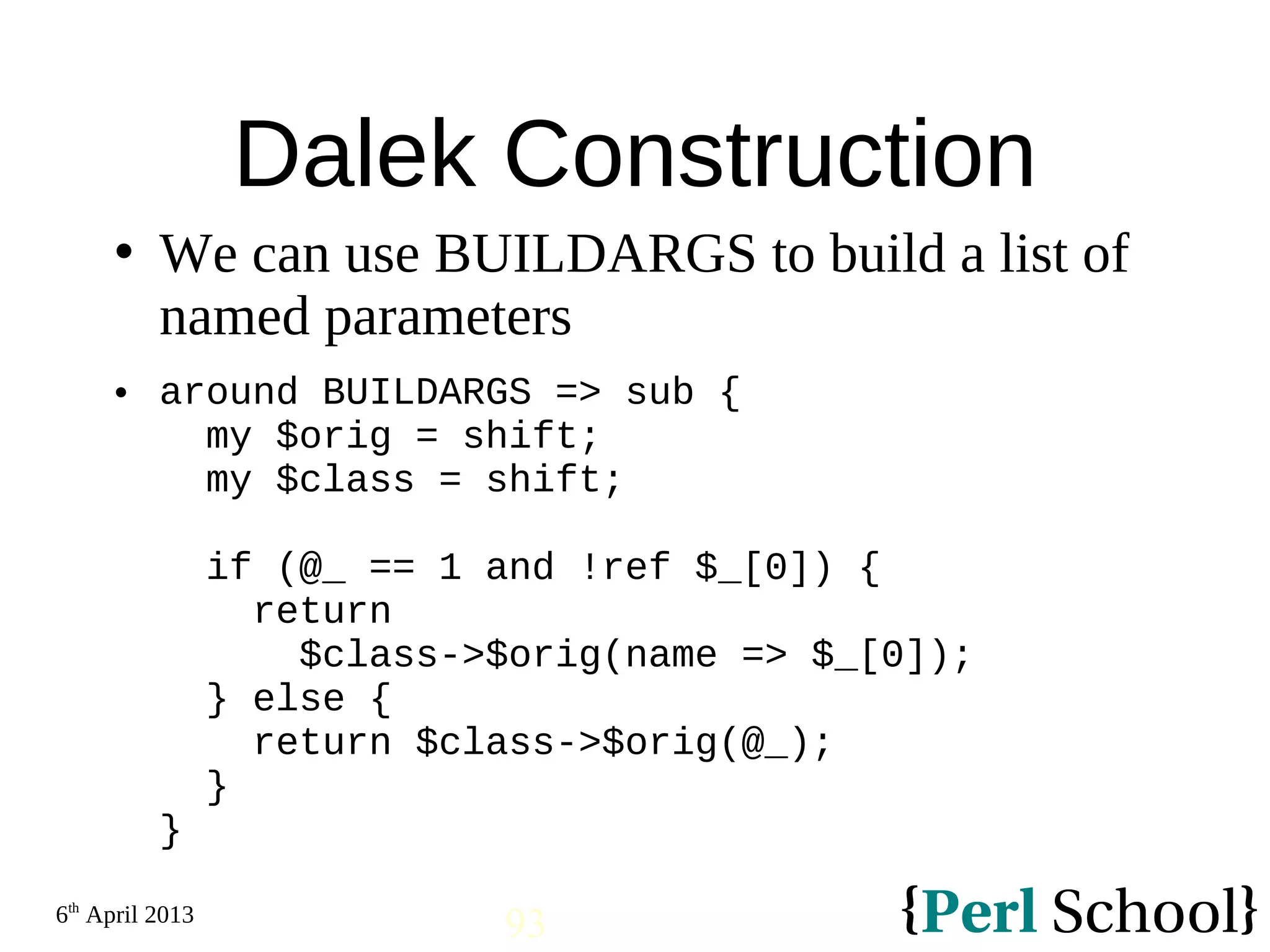 6th April 2013 93 Dalek Construction  We can use BUILDARGS to build a list of named parameters  around BUILDARGS => sub { my $orig = shift; my $class = shift; if (@_ == 1 and !ref $_[0]) { return $class->$orig(name => $_[0]); } else { return $class->$orig(@_); } } 