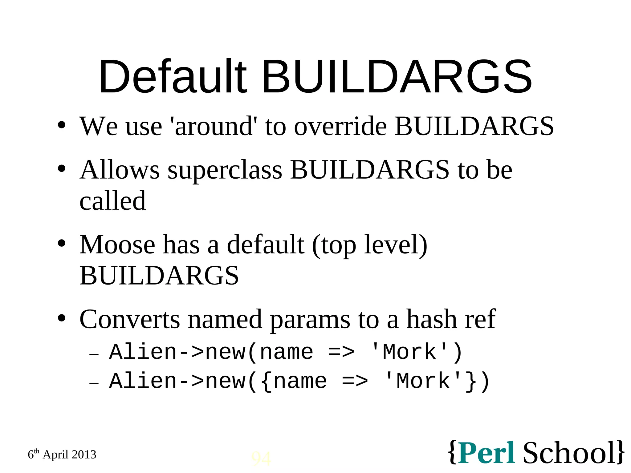 6th April 2013 94 Default BUILDARGS  We use 'around' to override BUILDARGS  Allows superclass BUILDARGS to be called  Moose has a default (top level) BUILDARGS  Converts named params to a hash ref − Alien->new(name => 'Mork') − Alien->new({name => 'Mork'}) 