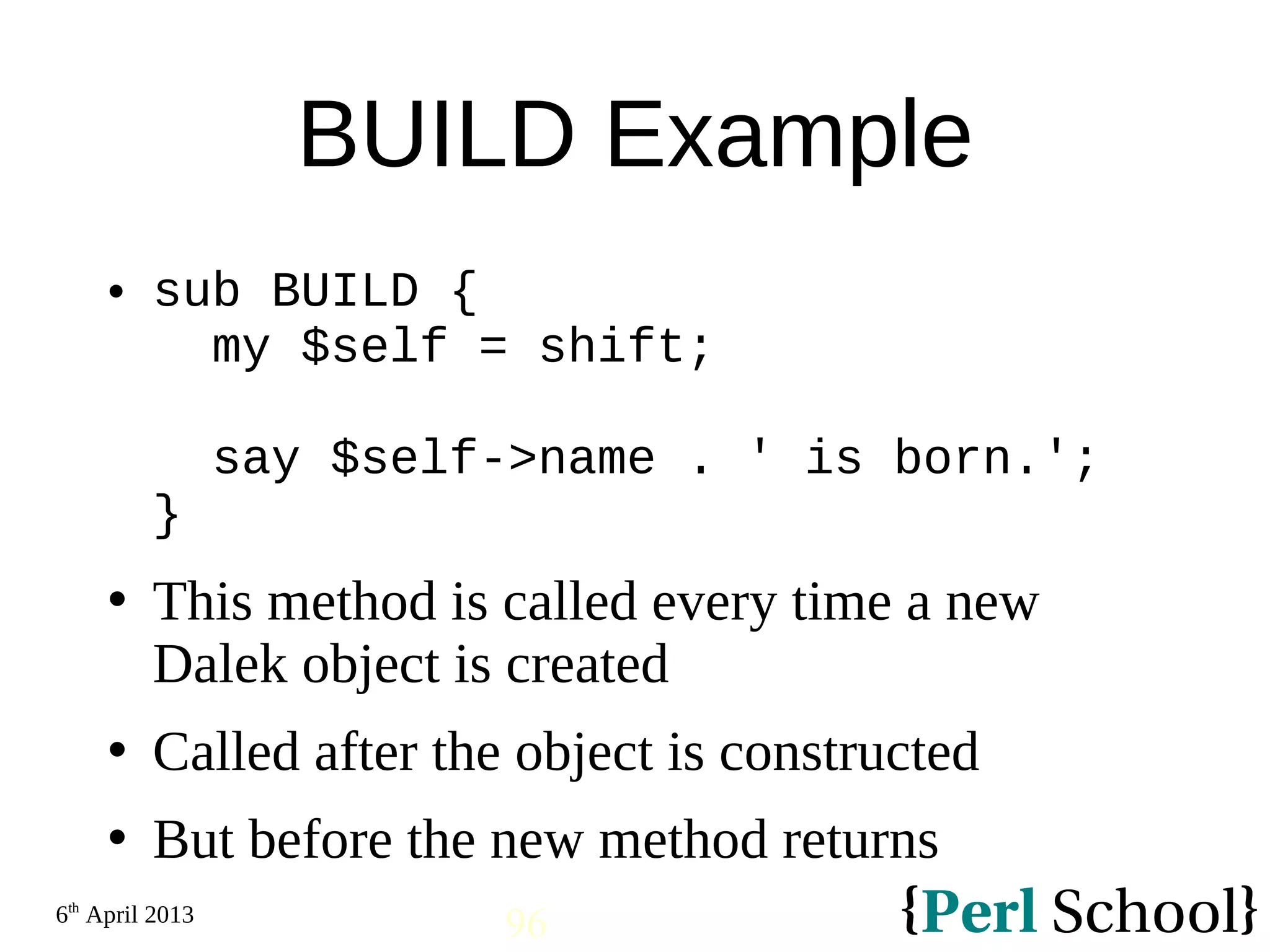 6th April 2013 96 BUILD Example  sub BUILD { my $self = shift; say $self->name . ' is born.'; }  This method is called every time a new Dalek object is created  Called after the object is constructed  But before the new method returns 