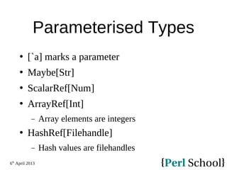 6th
April 2013
Parameterised Types
 [`a] marks a parameter
 Maybe[Str]
 ScalarRef[Num]
 ArrayRef[Int]
− Array elements are integers
 HashRef[Filehandle]
− Hash values are filehandles
 