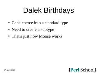 6th
April 2013
Dalek Birthdays
 Can't coerce into a standard type
 Need to create a subtype
 That's just how Moose works
 