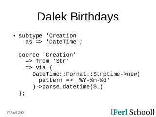 6th
April 2013
Dalek Birthdays
 subtype 'Creation'
as => 'DateTime';
coerce 'Creation'
=> from 'Str'
=> via {
DateTime::Format::Strptime->new(
pattern => '%Y-%m-%d'
)->parse_datetime($_)
};
 