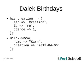 6th
April 2013
Dalek Birthdays
 has creation => (
isa => 'Creation',
is => 'ro',
coerce => 1,
};
 Dalek->new(
name => "Karn",
creation => "2013-04-06"
);
 