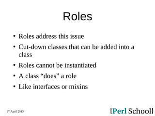 6th
April 2013
Roles
 Roles address this issue
 Cut-down classes that can be added into a
class
 Roles cannot be instantiated
 A class “does” a role
 Like interfaces or mixins
 