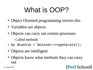 6th
April 2013
12
What is OOP?
 Object Oriented programming inverts this
 Variables are objects
 Objects can carry out certain processes
− Called methods
 my $twelve = $eleven->regenerate();
 Objects are intelligent
 Objects know what methods they can carry
out
 