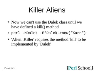 6th
April 2013
Killer Aliens
 Now we can't use the Dalek class until we
have defined a kill() method
 perl -MDalek -E'Dalek->new(“Karn”)
 'Alien::Killer' requires the method 'kill' to be
implemented by 'Dalek'
 