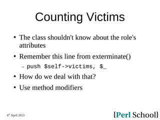6th
April 2013
Counting Victims
 The class shouldn't know about the role's
attributes
 Remember this line from exterminate()
− push $self->victims, $_
 How do we deal with that?
 Use method modifiers
 