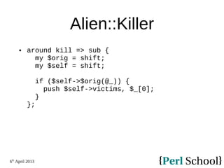 6th
April 2013
Alien::Killer
 around kill => sub {
my $orig = shift;
my $self = shift;
if ($self->$orig(@_)) {
push $self->victims, $_[0];
}
};
 